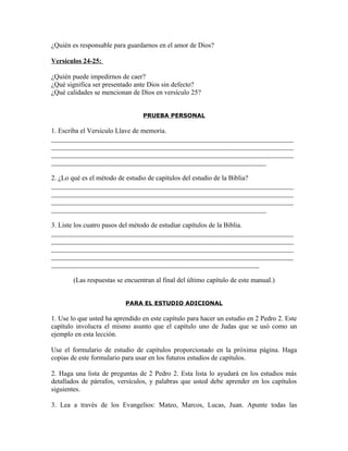 ¿Quién es responsable para guardarnos en el amor de Dios?

Versículos 24-25:

¿Quién puede impedirnos de caer?
¿Qué significa ser presentado ante Dios sin defecto?
¿Qué calidades se mencionan de Dios en versículo 25?


                                 PRUEBA PERSONAL

1. Escriba el Versículo Llave de memoria.
_______________________________________________________________________
_______________________________________________________________________
_______________________________________________________________________
_______________________________________________________________

2. ¿Lo qué es el método de estudio de capítulos del estudio de la Biblia?
_______________________________________________________________________
_______________________________________________________________________
_______________________________________________________________________
_______________________________________________________________

3. Liste los cuatro pasos del método de estudiar capítulos de la Biblia.
_______________________________________________________________________
_______________________________________________________________________
_______________________________________________________________________
_______________________________________________________________________
_____________________________________________________________

        (Las respuestas se encuentran al final del último capítulo de este manual.)


                           PARA EL ESTUDIO ADICIONAL

1. Use lo que usted ha aprendido en este capítulo para hacer un estudio en 2 Pedro 2. Este
capítulo involucra el mismo asunto que el capítulo uno de Judas que se usó como un
ejemplo en esta lección.

Use el formulario de estudio de capítulos proporcionado en la próxima página. Haga
copias de este formulario para usar en los futuros estudios de capítulos.

2. Haga una lista de preguntas de 2 Pedro 2. Esta lista lo ayudará en los estudios más
detallados de párrafos, versículos, y palabras que usted debe aprender en los capítulos
siguientes.

3. Lea a través de los Evangelios: Mateo, Marcos, Lucas, Juan. Apunte todas las
 