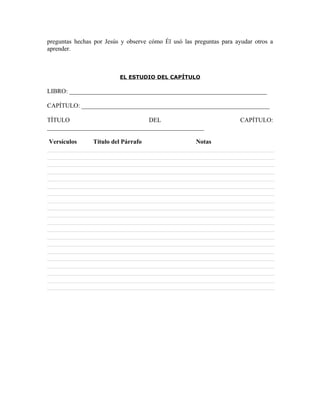 preguntas hechas por Jesús y observe cómo Él usó las preguntas para ayudar otros a
aprender.



                          EL ESTUDIO DEL CAPÍTULO

LIBRO: _______________________________________________________________

CAPÍTULO: ____________________________________________________________

TÍTULO                          DEL                                   CAPÍTULO:
__________________________________________________

Versículos      Título del Párrafo                    Notas
 