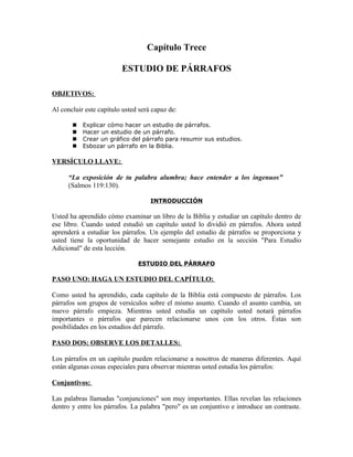 Capítulo Trece

                         ESTUDIO DE PÁRRAFOS

OBJETIVOS:

Al concluir este capítulo usted será capaz de:

          Explicar cómo hacer un estudio de párrafos.
          Hacer un estudio de un párrafo.
          Crear un gráfico del párrafo para resumir sus estudios.
          Esbozar un párrafo en la Biblia.

VERSÍCULO LLAVE:

      “La exposición de tu palabra alumbra; hace entender a los ingenuos”
      (Salmos 119:130).

                                    INTRODUCCIÓN

Usted ha aprendido cómo examinar un libro de la Biblia y estudiar un capítulo dentro de
ese libro. Cuando usted estudió un capítulo usted lo dividió en párrafos. Ahora usted
aprenderá a estudiar los párrafos. Un ejemplo del estudio de párrafos se proporciona y
usted tiene la oportunidad de hacer semejante estudio en la sección "Para Estudio
Adicional" de esta lección.

                               ESTUDIO DEL PÁRRAFO

PASO UNO: HAGA UN ESTUDIO DEL CAPÍTULO:

Como usted ha aprendido, cada capítulo de la Biblia está compuesto de párrafos. Los
párrafos son grupos de versículos sobre el mismo asunto. Cuando el asunto cambia, un
nuevo párrafo empieza. Mientras usted estudia un capítulo usted notará párrafos
importantes o párrafos que parecen relacionarse unos con los otros. Éstas son
posibilidades en los estudios del párrafo.

PASO DOS: OBSERVE LOS DETALLES:

Los párrafos en un capítulo pueden relacionarse a nosotros de maneras diferentes. Aquí
están algunas cosas especiales para observar mientras usted estudia los párrafos:

Conjuntivos:

Las palabras llamadas "conjunciones" son muy importantes. Ellas revelan las relaciones
dentro y entre los párrafos. La palabra "pero" es un conjuntivo e introduce un contraste.
 