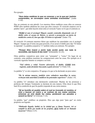 Por ejemplo:

      “Pero éstos maldicen lo que no conocen; y en lo que por instinto
      comprenden, se corrompen como animales irracionales” (Judas
      1:10).

Hay un contraste en este párrafo. Los maestros falsos maldicen cosas ellos no conocen
PERO ellos también adulteran las cosas que ellos conocen. El versículo empieza con la
palabra "pero", qué debe hacerle mirar atrás al versículo 9 para ver lo que el contraste es:

      “PERO ni aun el arcángel Miguel, cuando contendía disputando con el
      diablo sobre el cuerpo de Moisés, se atrevió a pronunciar un juicio de
      maldición contra él, sino que dijo: El Señor te reprenda" (Judas 1:9).

El versículo 10 contrasta maestros falsos que maldicen las autoridades con el arcángel
Miguel. Aunque que él tenía una gran posición, él no acusó el diablo pero dijo "El Señor
te reprenda". La palabra conjuntiva "o" también indica un contraste. Por ejemplo:

      “Porque Dios traerá a juicio toda acción junto con todo lo
      escondido, sea bueno O sea malo” (Eclesiastés 12:14).

Otras palabras conjuntivas para mirar son "semejante" y "como." En lugar de un
contraste, estas palabras muestran las comparaciones entre las cosas. Por ejemplo en el
versículo siguiente Satanás se compara a un león:

       “Sed sobrios y velad. Vuestro adversario, el diablo, COMO león
       rugiente, anda alrededor buscando a quién devorar” (1 Pedro 5:8).

La palabra "y" es otro conjuntivo. Él agrega a lo que se ha declarado un poco antes:

      “De la misma manera, también estos soñadores mancillan la carne,
      rechazan toda autoridad Y maldicen las potestades superiores” (Judas 1:8).

La palabra "si" introduce una declaración condicional. Muchas de las promesas y
profecías del Antiguo Testamento se declaran de esta manera. Ellas dicen lo que Dios
hará SI (a condición de que) Su pueblo responda de una cierta manera:

      “SI se humilla mi pueblo sobre el cual es invocado mi nombre, si
      oran y buscan mi rostro y se vuelven de sus malos caminos,
      entonces yo oiré desde los cielos, perdonaré sus pecados y
      sanaré su tierra” (2 Crónicas 7:14).

La palabra "que" establece un propósito. Dice que algo pasó "para que" un cierto
propósito sea logrado:

      “Habiendo llegado, habitó en la ciudad que se llama Nazaret. Así se
      cumplió lo dicho por medio de los profetas, QUE había de ser llamado
      nazareno” (Mateo 2:23).
 