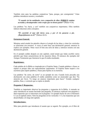 También mire para las palabras conjuntivas "para, porque, por consiguiente." Estas
palabras introducen razones y resultados:

      “Y cuando vio las multitudes, tuvo compasión de ellas; PORQUE estaban
      acosadas y desamparadas como ovejas que no tienen pastor” (Mateo 9:36).

Las palabras "en, hacia, y con" también son conjuntivos importantes. Ellos también
indican relaciones entre conceptos:

      “Él convirtió el mar EN tierra seca, y por el río pasaron a pie.
      ¡Regocijémonos en él!” (Salmos 66:6).

Estructura General:

Mientras usted estudia los párrafos observe el arreglo de las ideas y cómo los versículos
se relacionan con nosotros. A veces el autor hace una declaración general, entonces la
explica con ejemplos. Otras veces él lista una serie de ideas y entonces resume con una
declaración general.

En el ejemplo cedido después en este capítulo, usted notará que Judas escribió varios
párrafos que listan características de los maestros falsos. Él entonces dio ejemplos del
Antiguo Testamento que ilustraron lo que él estaba enseñando.

Repeticiones:

Cada palabra de la Biblia es inspirada por el Espíritu Santo. Cuando palabras o frases se
repiten es porque ellas son especialmente importantes. El Espíritu Santo inspiró a los
escritores para repetir palabras y frases para fijarlas en su memoria.

Las palabras "de cierto, de cierto" es un ejemplo de esto. Cuando Jesús precedía una
declaración con estas palabras él estaba usándolas como un anunciador que dice "Su
atención por favor. Yo tengo un anuncio importante para hacer." Estudie cualquier
palabra, frase, o versículo que se repite en detalle.

Preguntas Y Respuestas:

También es importante observar las preguntas y respuestas de la Biblia. A menudo un
autor introducirá un asunto haciendo una pregunta. Él entonces explicará esta pregunta y
dará respuestas que se relacionan con la pregunta. Un ejemplo bueno de esto es Romanos
6. Lea el capítulo entero. Note las preguntas en los versículos 1-3 y las respuestas que son
desarrolladas a lo largo del capítulo.

Introducciones:

Mire para párrafos que introducen el asunto que se seguirá. Por ejemplo, en el libro de
 