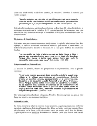 Judas que usted estudió en el último capítulo, el versículo 3 introduce el material que
vendrá a seguir:

      “Amados, mientras me esforzaba por escribiros acerca de nuestra común
      salvación, me ha sido necesario escribir para exhortaros a que contendáis
      eficazmente por la fe que fue entregada una vez a los santos” (Judas 1:3).

Este párrafo introductorio explica el propósito de su Escritura. Él está exhortándolos a
contender seriamente por la verdadera fe. El resto del capítulo da las razones para esta
exhortación. Hay maestros falsos que se introducen en la iglesia intentando volverlos de
la verdadera fe.

Resúmenes Y Conclusiones:

Esté alerta para párrafos que resumen un pasaje entero, el capítulo, o incluso un libro. Por
ejemplo, el libro de Eclesiastés contiene un versículo que resume el libro entero. En
Eclesiastés el escritor ha descrito su búsqueda por la vida aparte de Dios. Su conclusión
final es:

      “La conclusión de todo el discurso oído es ésta: Teme a Dios y
      guarda sus mandamientos, pues esto es el todo del hombre.
      Porque Dios traerá a juicio toda acción junto con todo lo
      escondido, sea bueno o sea malo” (Eclesiastés 12:13-14).

Progresiones En el Pensamiento:

Al estudiar los párrafos, observe las progresiones en el pensamiento. Note el párrafo
siguiente:

      “Y por esto mismo, poniendo todo empeño, añadid a vuestra fe,
      virtud; a la virtud, conocimiento; al conocimiento, dominio
      propio; al dominio propio, perseverancia; a la perseverancia,
      devoción; a la devoción, afecto fraternal; y al afecto fraternal,
      amor. Porque cuando estas cosas están en vosotros y abundan,
      no os dejarán estar ociosos ni estériles en el conocimiento de
      nuestro Señor Jesucristo. Pues el que no tiene estas cosas es
      ciego y tiene la vista corta, habiendo olvidado la purificación de
      sus pecados pasados” (2 Pedro 1:5-9).

Hay una progresión definida en este pasaje. Nosotros debemos agregar una cosa a otro
hasta que nosotros nos tornemos fructíferos.

Forma Literaria:

La forma literaria se refiere a cómo un pasaje es escrito. Algunos pasajes están en forma
narrativa o de historia. Esto significa que ellos deben ser leídos como una historia. Otros
párrafos están en la forma poética (poemas), como los pasajes en el libro de Salmos.
Algunos párrafos son parábolas. Parábolas son historias cortas que ilustran una verdad
 