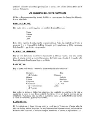 el futuro. Encuentre estos libros proféticos en su Biblia. Ellos son los últimos libros en el
Antiguo Testamento.

                     LAS DIVISIONES DEL NUEVO TESTAMENTO

El Nuevo Testamento también ha sido dividido en cuatro grupos: los Evangelios, Historia,
Cartas, y Profecía.

LOS EVANGELIOS:

Hay cuatro libros en los Evangelios. Los nombres de estos libros son:

                 Mateo
                 Marcos
                 Lucas
                 Juan

Estos libros registran la vida, muerte, y resurrección de Jesús. Su propósito es llevarlo a
creer que Él es el Cristo, el Hijo de Dios. Encuentre los Evangelios en su Biblia y entonces
léale Juan 20:31 que declara este propósito.

EL LIBRO DE HISTORIA:

Hay un libro de historia en el Nuevo Testamento, el libro de Hechos. Este libro cuenta
cómo la iglesia empezó y cumplió la comisión de Cristo para extender el Evangelio a lo
largo del mundo. Localice este libro en su Biblia.

LAS CARTAS:

Hay 21 cartas en el Nuevo Testamento. Los nombres de estas cartas son:

                 Romanos                                        Tito
                 1 e 2 Corintios                       Filemón
                 Gálatas                                        Hebreos
                 Efesios                                        Santiago
                 Filipenses                                     1 e 2 Pedro
                 Colosenses                            1, 2, e 3 Juan
                 1 e 2 Tesalonicenses                  Judas
                 1 e 2 Timoteo

Las cartas se dirigen a todos los creyentes. Su propósito es guiarlos en la vida y
ayudarlos a hacer lo que Jesús ordenó. Romanos 12 es un bueno ejemplo de su
enseñanza. Vuélvase a este capítulo en su Biblia y léalo. Las cartas también se llaman
a veces de "epístolas" qué significa “cartas”.

LA PROFECÍA:

El Apocalipsis es el único libro de profecía en el Nuevo Testamento. Cuenta sobre la
victoria final de Jesús y Su pueblo. Su propósito es animarlo para seguir viviendo como un
Cristiano debe vivir hasta el fin de los tiempos. Su mensaje se resume en Apocalipsis 2:10.
 
