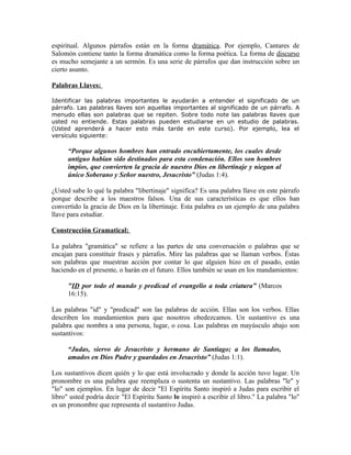 espiritual. Algunos párrafos están en la forma dramática. Por ejemplo, Cantares de
Salomón contiene tanto la forma dramática como la forma poética. La forma de discurso
es mucho semejante a un sermón. Es una serie de párrafos que dan instrucción sobre un
cierto asunto.

Palabras Llaves:

Identificar las palabras importantes le ayudarán a entender el significado de un
párrafo. Las palabras llaves son aquellas importantes al significado de un párrafo. A
menudo ellas son palabras que se repiten. Sobre todo note las palabras llaves que
usted no entiende. Estas palabras pueden estudiarse en un estudio de palabras.
(Usted aprenderá a hacer esto más tarde en este curso). Por ejemplo, lea el
versículo siguiente:

      “Porque algunos hombres han entrado encubiertamente, los cuales desde
      antiguo habían sido destinados para esta condenación. Ellos son hombres
      impíos, que convierten la gracia de nuestro Dios en libertinaje y niegan al
      único Soberano y Señor nuestro, Jesucristo” (Judas 1:4).

¿Usted sabe lo qué la palabra "libertinaje" significa? Es una palabra llave en este párrafo
porque describe a los maestros falsos. Una de sus características es que ellos han
convertido la gracia de Dios en la libertinaje. Esta palabra es un ejemplo de una palabra
llave para estudiar.

Construcción Gramatical:

La palabra "gramática" se refiere a las partes de una conversación o palabras que se
encajan para constituir frases y párrafos. Mire las palabras que se llaman verbos. Éstas
son palabras que muestran acción por contar lo que alguien hizo en el pasado, están
haciendo en el presente, o harán en el futuro. Ellos también se usan en los mandamientos:

      "ID por todo el mundo y predicad el evangelio a toda criatura” (Marcos
      16:15).

Las palabras "id" y "predicad" son las palabras de acción. Ellas son los verbos. Ellas
describen los mandamientos para que nosotros obedezcamos. Un sustantivo es una
palabra que nombra a una persona, lugar, o cosa. Las palabras en mayúsculo abajo son
sustantivos:

      “Judas, siervo de Jesucristo y hermano de Santiago; a los llamados,
      amados en Dios Padre y guardados en Jesucristo” (Judas 1:1).

Los sustantivos dicen quién y lo que está involucrado y donde la acción tuvo lugar. Un
pronombre es una palabra que reemplaza o sustenta un sustantivo. Las palabras "le" y
"lo" son ejemplos. En lugar de decir "El Espíritu Santo inspiró a Judas para escribir el
libro" usted podría decir "El Espíritu Santo lo inspiró a escribir el libro." La palabra "lo"
es un pronombre que representa el sustantivo Judas.
 