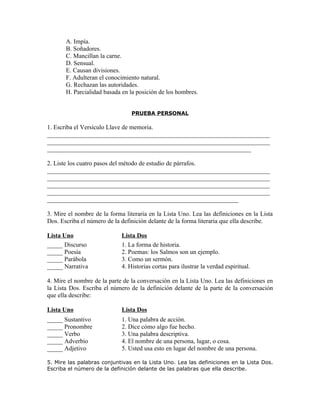A. Impía.
       B. Soñadores.
       C. Mancillan la carne.
       D. Sensual.
       E. Causan divisiones.
       F. Adulteran el conocimiento natural.
       G. Rechazan las autoridades.
       H. Parcialidad basada en la posición de los hombres.


                                 PRUEBA PERSONAL

1. Escriba el Versículo Llave de memoria.
_______________________________________________________________________
_______________________________________________________________________
_________________________________________________________________

2. Liste los cuatro pasos del método de estudio de párrafos.
_______________________________________________________________________
_______________________________________________________________________
_______________________________________________________________________
_______________________________________________________________________
_____________________________________________________________

3. Mire el nombre de la forma literaria en la Lista Uno. Lea las definiciones en la Lista
Dos. Escriba el número de la definición delante de la forma literaria que ella describe.

Lista Uno                    Lista Dos
_____ Discurso               1. La forma de historia.
_____ Poesía                 2. Poemas: los Salmos son un ejemplo.
_____ Parábola               3. Como un sermón.
_____ Narrativa              4. Historias cortas para ilustrar la verdad espiritual.

4. Mire el nombre de la parte de la conversación en la Lista Uno. Lea las definiciones en
la Lista Dos. Escriba el número de la definición delante de la parte de la conversación
que ella describe:

Lista Uno                    Lista Dos
_____ Sustantivo             1. Una palabra de acción.
_____ Pronombre              2. Dice cómo algo fue hecho.
_____ Verbo                  3. Una palabra descriptiva.
_____ Adverbio               4. El nombre de una persona, lugar, o cosa.
_____ Adjetivo               5. Usted usa esto en lugar del nombre de una persona.

5. Mire las palabras conjuntivas en la Lista Uno. Lea las definiciones en la Lista Dos.
Escriba el número de la definición delante de las palabras que ella describe.
 