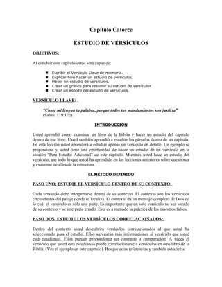 Capítulo Catorce

                        ESTUDIO DE VERSÍCULOS
OBJETIVOS:

Al concluir este capítulo usted será capaz de:

          Escribir el Versículo Llave de memoria.
          Explicar how hacer un estudio de versículos.
          Hacer un estudio de versículos.
          Crear un gráfico para resumir su estudio de versículos.
          Crear un esbozo del estudio de versículos.

VERSÍCULO LLAVE:

      “Cante mi lengua tu palabra, porque todos tus mandamientos son justicia”
      (Salmo 119:172).

                                    INTRODUCCIÓN

Usted aprendió cómo examinar un libro de la Biblia y hacer un estudio del capítulo
dentro de ese libro. Usted también aprendió a estudiar los párrafos dentro de un capítulo.
En esta lección usted aprenderá a estudiar apenas un versículo en detalle. Un ejemplo se
proporciona y usted tiene una oportunidad de hacer un estudio de un versículo en la
sección "Para Estudio Adicional" de este capítulo. Mientras usted hace un estudio del
versículo, use todo lo que usted ha aprendido en las lecciones anteriores sobre cuestionar
y examinar detalles de la estructura.

                                EL MÉTODO DEFINIDO

PASO UNO: ESTUDIE EL VERSÍCULO DENTRO DE SU CONTEXTO:

Cada versículo debe interpretarse dentro de su contexto. El contexto son los versículos
circundantes del pasaje dónde se localiza. El contexto da un mensaje completo de Dios de
lo cuál el versículo es sólo una parte. Es importante que un solo versículo no sea sacado
de su contexto y se interprete errado. Ésta es a menudo la práctica de los maestros falsos.

PASO DOS: ESTUDIE LOS VERSÍCULOS CORRELACIONADOS:

Dentro del contexto usted descubrirá versículos correlacionados al que usted ha
seleccionado para el estudio. Ellos agregarán más informaciones al versículo que usted
está estudiando. Ellos pueden proporcionar un contraste o comparación. A veces el
versículo que usted está estudiando puede correlacionarse a versículos en otro libro de la
Biblia. (Vea el ejemplo en este capítulo). Busque estas referencias y también estúdielas.
 