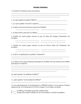 PRUEBA PERSONAL

1. Escriba los Versículos Llaves de memoria:
_________________________________________________________________________
_________________________________________________________________________
_____________________________________________________________

2. ¿Lo qué significa la palabra "Biblia"?______________________________________

3. ¿Lo qué la palabra "Escritura" significa?____________________________________

4. ¿Cuáles son las dos divisiones mayores de la Biblia?
      ______________________________ _______________________________

5. ¿Cuántos libros están allí en el Biblia?_____________________________________

6. Nombre los cuatro grupos mayores en que los libros del Antiguo Testamentos son
divididos:
       ______________________________ _______________________________
       ______________________________ _______________________________

7. Nombre los cuatro grupos mayores en que los Nuevos libros del Testamento son
divididos:
       ______________________________ _______________________________
       ______________________________ _______________________________

8. ¿Cuál es el significado de la palabra "testamento?"
_________________________________________________________________________
_________________________________________________________________

9. ¿Cuáles son los cuatro propósitos principales de la Biblia? Dé una referencia de la Biblia
para apoyar su respuesta.
_________________________________________________________________________
_________________________________________________________________________
_________________________________________________________________________
_________________________________________________________

10. ¿Qué significa "la unidad de la Biblia?"
_____________________________________________________________________

11. ¿Qué significa "la diversidad de la Biblia?"
_____________________________________________________________________

12. Lea cada declaración. Si la declaración es VERDAD coloque V en el espacio en blanco
delante de ella. Si la declaración es FALSA coloque F en el espacio en blanco.

a._____ La Biblia es la Palabra escrita del verdadero Dios.
b._____ Aunque Dios inspiró la Biblia, Él usó a los hombres a escribir Sus palabras.
 