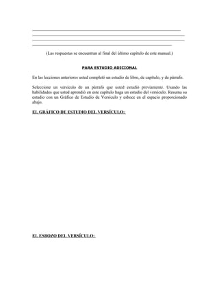 _____________________________________________________________________
_______________________________________________________________________
_______________________________________________________________________
_________________________________________________________________

        (Las respuestas se encuentran al final del último capítulo de este manual.)


                             PARA ESTUDIO ADICIONAL

En las lecciones anteriores usted completó un estudio de libro, de capítulo, y de párrafo.

Seleccione un versículo de un párrafo que usted estudió previamente. Usando las
habilidades que usted aprendió en este capítulo haga un estudio del versículo. Resuma su
estudio con un Gráfico de Estudio de Versículo y esboce en el espacio proporcionado
abajo.

EL GRÁFICO DE ESTUDIO DEL VERSÍCULO:




EL ESBOZO DEL VERSÍCULO:
 