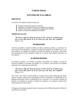 Capítulo Quince

                          ESTUDIO DE PALABRAS
OBJETIVOS:

Al concluir este capítulo usted será capaz de:

          Escribir el Versículo Llave de memoria.
          Identificar las palabras llaves de la Biblia para estudiar.
          Explicar cómo hacer un estudio de palabras de la Biblia.
          Hacer un estudio de palabras de la Biblia.

VERSÍCULO LLAVE:

      “De cierto os digo que hasta que pasen el cielo y la tierra, ni siquiera una
      jota ni una tilde pasará de la ley hasta que todo haya sido cumplido”
      (Mateo 5:18).

                                     INTRODUCCIÓN

Usted ha aprendido a estudiar la Biblia por libros, capítulos, párrafos, y versículos. En
esta lección usted aprenderá a estudiar la unidad más pequeña de la Biblia que es una
única palabra. Un ejemplo del método de estudio de palabras se presenta y usted tiene
una oportunidad de hacer semejante estudio en la sección "Para Estudio Adicional" de
este capítulo.

                                 EL MÉTODO DEFINIDO

El Estudio de palabras es el estudio de palabras individuales en la Biblia. La meta del
estudio de palabras es entender una palabra en su contexto. Cada detalle de la Palabra
inspirada es tan importante que Jesús dijo:

      “De cierto os digo que hasta que pasen el cielo y la tierra, ni siquiera una
      jota ni una tilde pasará de la ley hasta que todo haya sido cumplido”
      (Mateo 5:18).

Una "Jota” y una “tilde" son letras hebreas. Si incluso éstos fueron enfatizados por Jesús,
entonces nosotros sabemos que cada palabra de Dios es importante. El significado de las
palabras individuales afecta el significado de los versículos. Los versículos explican los
párrafos. Los párrafos le ayudan a entender los capítulos y los capítulos proporcionan
conocimiento de un libro entero.


El diagrama en la página siguiente ilustra la estructura de la Biblia del general (el libro) al
específico (el versículo).
 