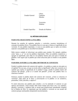 Libros
                     Estudio General         Capítulos
                                             Párrafos


                                             Versículos
                                             Palabras


                    Estudio Específico       Estudio de Palabras



                               EL MÉTODO EXPLICADO

PASO UNO: SELECCIONE LA PALABRA

Durante los estudios de capítulos, párrafos, y versículos, nosotros introdujimos el
concepto de palabras llaves. Una palabra llaves es una que es básica al significado de un
versículo. Es una palabra importante. A veces es una palabra que se repite con énfasis
especial o una palabra que es una difícil de entender.

Debe tenerse cuidado al seleccionar una palabra para estudiar. Por ejemplo, palabras
como "para, y, si," no son las palabras importantes. Ellas son palabras conjuntivas y
agregan el significado, pero ellas no son palabras buenas para usar para el estudio de
palabras. Esté seguro que la palabra que usted selecciona para el estudio es una palabra
llave.

PASO DOS: ESTUDIE LA PALABRA DENTRO DE SU CONTEXTO

Estudie la palabra dentro del contexto del capítulo. ¿La palabra se repite en otra parte en
el capítulo? En ese caso, ¿lo que se revela sobre su significado? ¿Hay otro versículo en el
capítulo que explica el significado de la palabra? Luego, estudie la palabra dentro del
contexto del párrafo. ¿Cuál es el asunto del párrafo? ¿Cómo esta palabra llave se
relaciona al asunto?

Entonces estudie la palabra dentro del contexto del versículo. ¿Cómo se relaciona al
versículo? ¿Qué parte de la frase o conversación es la palabra: es un sustantivo,
pronombre, verbo, adverbio, o adjetivo?

Si usted selecciona una palabra para estudiar y no ha analizado el contexto en que
aparece previamente, usted siempre debe tomar tiempo para hacer esto. Los capítulos,
párrafos, versículos, y palabras todo se encaja para proporcionar entendiendo completo
de la Palabra de Dios. Es importante que una palabra o versículo no sea sacado del
contexto porque usted podría interpretarla incorrectamente.
 