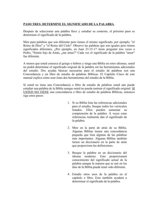 PASO TRES: DETERMINE EL SIGNIFICADO DE LA PALABRA

Después de seleccionar una palabra llave y estudiar su contexto, el próximo paso es
determinar el significado de la palabra.

Mire para palabras que son diferente pero tienen el mismo significado, por ejemplo, "el
Reino de Dios" y "el Reino del Cielo". Observe las palabras que son iguales pero tienen
significados diferentes. ¿Por ejemplo, en Juan 21:15-17 Jesús preguntó tres veces a
Pedro, "Simón hijo de Jonás, ¿me amas?" Cada vez el significado de la palabra "amor"
fue diferente.

A menos que usted conozca el griego o hebreo y tenga una Biblia en estos idiomas, usted
no podrá determinar el significado original de la palabra sin las herramientas adicionales
del estudio. Dos ayudas básicas necesarias para el estudio de palabras son una
Concordancia y un libro de estudio de palabras Bíblicas. El Capítulo Cinco de este
manual explica cómo usar éstas dos herramientas del estudio de la Biblia.

Si usted no tiene una Concordancia o libro de estudio de palabras usted aún puede
estudiar una palabra de la Biblia aunque usted no pueda rastrear el significado original. SI
USTED NO TIENE una concordancia o libro de estudio de palabras Bíblicas, entonces
siga estos pasos:

                                    1. Si su Biblia lista las referencias adicionales
                                       para el estudio, busque todos los versículos
                                       listados. Ellos pueden aumentar su
                                       comprensión de la palabra. A veces estas
                                       referencias realmente dan el significado de
                                       la palabra.

                                    2. Mire en la parte de atrás de su Biblia.
                                       Algunas Biblias tienen una concordancia
                                       pequeña que lista algunas de las palabras
                                       más importantes. Algunas Biblias también
                                       tienen un diccionario en la parte de atrás
                                       que proporciona las definiciones.

                                    3. Busque la palabra en un diccionario del
                                       idioma moderno. Esto proporcionará
                                       conocimiento del significado actual de la
                                       palabra aunque la manera que se usó en los
                                       días de la Biblia puede tener sido diferente.

                                    4. Estudie otros usos de la palabra en el
                                       capítulo o libro. Esto también ayudará a
                                       determinar el significado de la palabra.
 