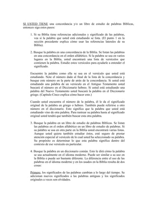 SI USTED TIENE una concordancia y/o un libro de estudio de palabras Bíblicas,
entonces siga estos pasos:

     1. Si su Biblia tiene referencias adicionales y significado de las palabras,
        vea si la palabra que usted está estudiando se lista. (El punto 1 en la
        sección precedente explica cómo usar las referencias laterales de su
        Biblia).

     2. Busque la palabra en una concordancia de la Biblia. Se listan las palabras
        en una concordancia en el orden alfabético. Si la palabra se usa en varios
        lugares en la Biblia, usted encontrará una lista de versículos que
        contienen la palabra. Estudie estos versículos para ayudarle a entender el
        significado.

     Encuentre la palabra como ella se usa en el versículo que usted está
     estudiando. Note el número dado al final de la lista de la concordancia y
     busque este número en la parte de atrás de la concordancia. Si usted está
     estudiando una palabra de un versículo en el Antiguo Testamento usted
     buscará el número en el Diccionario hebreo. Si usted está estudiando una
     palabra del Nuevo Testamento usted buscará la palabra en el Diccionario
     griego. (Capítulo Cinco explica cómo hacer esto.)

     Cuando usted encuentra el número de la palabra, él le da el significado
     original de la palabra en griego o hebreo. También puede referirse a otro
     número en el diccionario. Esto significa que la palabra que usted está
     estudiando vino de otra palabra. Para rastrear su palabra hasta al significado
     original usted tendrá que también buscar esta otra palabra.

     3. Busque la palabra en un libro de estudio de palabras Bíblicas. Se listan
        las palabras en el orden alfabético en un libro de estudio de palabras. Si
        su palabra se usa en otra parte en la Biblia usted encontrará varias listas.
        Aunque usted quiera también estudiar éstos, esté seguro de prestar
        atención especial al versículo de lo cual usted ha seleccionado su palabra.
        Su propósito es determinar lo que esta palabra significa dentro del
        contexto de ese versículo en particular.

     4. Busque la palabra en un diccionario común. Esto le dirá cómo la palabra
        se usa actualmente en el idioma moderno. Puede ser similar a su uso en
        la Biblia o puede ser bastante diferente. La diferencia entre el uso de las
        palabras en el idioma moderno y en los usados en la Biblia resulta de dos
        cosas:

     Primero, los significados de las palabras cambian a lo largo del tiempo. Se
     adicionan nuevos significados a las palabras antiguas y los significados
     originales a veces son olvidados.
 