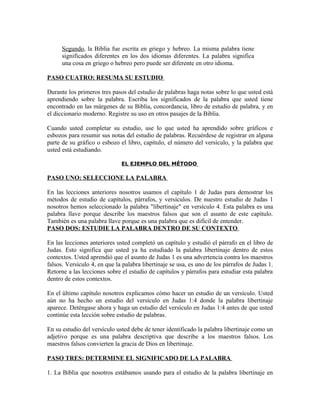 Segundo, la Biblia fue escrita en griego y hebreo. La misma palabra tiene
      significados diferentes en los dos idiomas diferentes. La palabra significa
      una cosa en griego o hebreo pero puede ser diferente en otro idioma.

PASO CUATRO: RESUMA SU ESTUDIO

Durante los primeros tres pasos del estudio de palabras haga notas sobre lo que usted está
aprendiendo sobre la palabra. Escriba los significados de la palabra que usted tiene
encontrado en las márgenes de su Biblia, concordancia, libro de estudio de palabra, y en
el diccionario moderno. Registre su uso en otros pasajes de la Biblia.

Cuando usted completar su estudio, use lo que usted ha aprendido sobre gráficos e
esbozos para resumir sus notas del estudio de palabras. Recuérdese de registrar en alguna
parte de su gráfico o esbozo el libro, capítulo, el número del versículo, y la palabra que
usted está estudiando.

                              EL EJEMPLO DEL MÉTODO

PASO UNO: SELECCIONE LA PALABRA

En las lecciones anteriores nosotros usamos el capítulo 1 de Judas para demostrar los
métodos de estudio de capítulos, párrafos, y versículos. De nuestro estudio de Judas 1
nosotros hemos seleccionado la palabra "libertinaje" en versículo 4. Esta palabra es una
palabra llave porque describe los maestros falsos que son el asunto de este capítulo.
También es una palabra llave porque es una palabra que es difícil de entender.
PASO DOS: ESTUDIE LA PALABRA DENTRO DE SU CONTEXTO

En las lecciones anteriores usted completó un capítulo y estudió el párrafo en el libro de
Judas. Esto significa que usted ya ha estudiado la palabra libertinaje dentro de estos
contextos. Usted aprendió que el asunto de Judas 1 es una advertencia contra los maestros
falsos. Versículo 4, en que la palabra libertinaje se usa, es uno de los párrafos de Judas 1.
Retorne a las lecciones sobre el estudio de capítulos y párrafos para estudiar esta palabra
dentro de estos contextos.

En el último capítulo nosotros explicamos cómo hacer un estudio de un versículo. Usted
aún no ha hecho un estudio del versículo en Judas 1:4 donde la palabra libertinaje
aparece. Deténgase ahora y haga un estudio del versículo en Judas 1:4 antes de que usted
continúe esta lección sobre estudio de palabras.

En su estudio del versículo usted debe de tener identificado la palabra libertinaje como un
adjetivo porque es una palabra descriptiva que describe a los maestros falsos. Los
maestros falsos convierten la gracia de Dios en libertinaje.

PASO TRES: DETERMINE EL SIGNIFICADO DE LA PALABRA

1. La Biblia que nosotros estábamos usando para el estudio de la palabra libertinaje en
 
