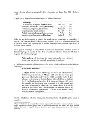 Judas 1:4 tenía referencias marginales. Dos referencias son dadas: Tito 2:11 y Hebreos
12:15.

2. Aquí está la lista de la concordancia para la palabra libertinaje6:

             Libertinaje
             Las maldades, el engaño, la sensualidad                    Mc 7:22          766
             Impureza, inmoralidad sexual y libertinaje                 2 Co 12:21       766
             Fornicación, impureza, desenfreno                          Gál 5:19         766
             Se entregaron a la sensualidad                             Ef 4:19          766
             Andado en sensualidad, en bajas pasiones                   1 Pe 4:3         766
             Que convierten la gracia...en libertinaje                  Judas 4          766

Todos los versículos dónde la palabra fue usada fueron procurados y estudiados. El
número "766" aparece al final de la línea para Judas 1:4. Éste es el mismo número al final
de las otras líneas. Esto significa que la palabra libertinaje tiene el mismo significado en
todos los textos listados.

Desde que el libertinaje es una palabra en el Nuevo Testamento, nosotros usamos el
diccionario griego en la parte de atrás de la concordancia a buscar el número 766. Ésta es
el apunte del diccionario griego:

              766. Aselgeia, el libertinaje (a veces incluyendo otros vicios):-
              impurezas, lascivia, perversidad, sensualidad, desenfreno.

3. Un libro de estudio de palabras entonces fue usado. Abajo está lo que fue hallado para
"libertinaje":
             Libertinaje, Libertino

              Aselgeia denota exceso, libertinaje, ausencias de refrenamiento,
              indecencia, perversidad; en Marcos 7:22, uno de los males que
              proceden del corazón; en 2 Corintios 12:21, uno de los males de que
              algunos en la iglesia en Corinto habían sido culpables; en Gálatas
              5:19, clasificado entre las obras de la carne; en Efesios 4:19, entre
              los pecados del inconverso que pertenecía a la vida pasada del
              creyente; así también en 1 Pedro 4:3; en Judas 4, habla de lo que la
              gracia de Dios había sido convertida por los hombres impíos; se
              traduce “desenfrenos” en Romanos 13:13, uno de los pecados contra
              que se advierten los creyentes.


Nosotros estudiamos esta lista entera, con atención especial a la palabra como usada en
Judas 1:4.

6  Nota Del Traductor: En la versión Reina Valera, la palabra “libertinaje” aparece solamente dos veces. La
palabra que está en la versión inglesa usada en el original de este curso ella aparece seis veces, pero son
palabras diferentes en español. Nosotros decidimos usar estas otras palabras como sinónimos para
“libertinaje”.
 