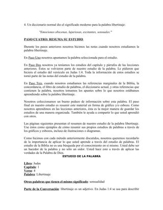 4. Un diccionario normal dio el significado moderno para la palabra libertinaje:

            "Emociones obscenas, lujuriosas, excitantes, sensuales."

PASO CUATRO: RESUMA SU ESTUDIO

Durante los pasos anteriores nosotros hicimos las notas cuando nosotros estudiamos la
palabra libertinaje.

En Paso Uno nosotros apuntamos la palabra seleccionada para el estudio.

En Paso Dos nosotros ya teníamos los estudios del capítulo y párrafos de las lecciones
anteriores. Éstos se volvieron parte de nuestro estudio de la palabra. Le pidieron que
hiciera el estudio del versículo en Judas 1:4. Toda la información de estos estudios se
tornó parte de las notas del estudio de la palabra.

En Paso Tres, cuando nosotros estudiamos las referencias marginales de la Biblia, la
concordancia, el libro de estudio de palabras, el diccionario actual, y otras referencias que
contienen la palabra, nosotros tomamos los apuntes sobre lo que nosotros estábamos
aprendiendo sobre la palabra libertinaje.

Nosotros coleccionamos un bueno pedazo de información sobre esta palabra. El paso
final en nuestro estudio es resumir este material en forma de gráfico y/o esbozo. Como
nosotros aprendimos en las lecciones anteriores, ésta es la mejor manera de guardar los
estudios de una manera organizada. También le ayuda a compartir lo que usted aprendió
con otros.

Las páginas siguientes presentan el resumen de nuestro estudio de la palabra libertinaje.
Use éstos como ejemplos de cómo resumir sus propios estudios de palabras a través de
los gráficos y esbozos, incluso de ilustraciones o diagramas.

Como hicimos con cada método anteriormente discutidos, nosotros queremos recordarlo
de la importancia de aplicar lo que usted aprende a través del estudio de palabras. El
estudio de la Biblia no es una búsqueda por el conocimiento en sí mismo. Usted debe ser
un hacedor de la palabra y no sólo un oidor. Usted hace esto a través de aplicar las
verdades de la Palabra de Dios.
                               ESTUDIO DE LA PALABRA

Libro: Judas
Capítulo: 1
Verso: 4
Palabra: Libertinaje

Otras palabras que tienen el mismo significado: sensualidad

Parte de la Conversación: libertinaje es un adjetivo. En Judas 1:4 se usa para describir
 