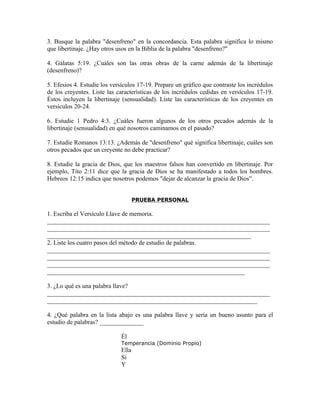 3. Busque la palabra "desenfreno" en la concordancia. Esta palabra significa lo mismo
que libertinaje. ¿Hay otros usos en la Biblia de la palabra "desenfreno?"

4. Gálatas 5:19. ¿Cuáles son las otras obras de la carne además de la libertinaje
(desenfreno)?

5. Efesios 4. Estudie los versículos 17-19. Prepare un gráfico que contraste los incrédulos
de los creyentes. Liste las características de los incrédulos cedidas en versículos 17-19.
Éstos incluyen la libertinaje (sensualidad). Liste las características de los creyentes en
versículos 20-24.

6. Estudie 1 Pedro 4:3. ¿Cuáles fueron algunos de los otros pecados además de la
libertinaje (sensualidad) en qué nosotros caminamos en el pasado?

7. Estudie Romanos 13:13. ¿Además de "desenfreno" qué significa libertinaje, cuáles son
otros pecados que un creyente no debe practicar?

8. Estudie la gracia de Dios, que los maestros falsos han convertido en libertinaje. Por
ejemplo, Tito 2:11 dice que la gracia de Dios se ha manifestado a todos los hombres.
Hebreos 12:15 indica que nosotros podemos "dejar de alcanzar la gracia de Dios”.


                                    PRUEBA PERSONAL

1. Escriba el Versículo Llave de memoria.
_______________________________________________________________________
_______________________________________________________________________
_________________________________________________________________
2. Liste los cuatro pasos del método de estudio de palabras.
_______________________________________________________________________
_______________________________________________________________________
_______________________________________________________________________
_______________________________________________________________

3. ¿Lo qué es una palabra llave?
_______________________________________________________________________
___________________________________________________________________

4. ¿Qué palabra en la lista abajo es una palabra llave y sería un bueno asunto para el
estudio de palabras? ______________

                             Él
                             Temperancia (Dominio Propio)
                             Ella
                             Si
                             Y
 