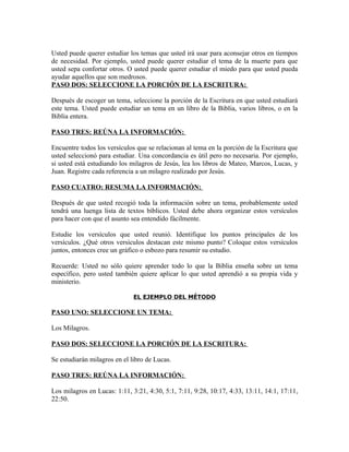 Usted puede querer estudiar los temas que usted irá usar para aconsejar otros en tiempos
de necesidad. Por ejemplo, usted puede querer estudiar el tema de la muerte para que
usted sepa confortar otros. O usted puede querer estudiar el miedo para que usted pueda
ayudar aquellos que son medrosos.
PASO DOS: SELECCIONE LA PORCIÓN DE LA ESCRITURA:

Después de escoger un tema, seleccione la porción de la Escritura en que usted estudiará
este tema. Usted puede estudiar un tema en un libro de la Biblia, varios libros, o en la
Biblia entera.

PASO TRES: REÚNA LA INFORMACIÓN:

Encuentre todos los versículos que se relacionan al tema en la porción de la Escritura que
usted seleccionó para estudiar. Una concordancia es útil pero no necesaria. Por ejemplo,
si usted está estudiando los milagros de Jesús, lea los libros de Mateo, Marcos, Lucas, y
Juan. Registre cada referencia a un milagro realizado por Jesús.

PASO CUATRO: RESUMA LA INFORMACIÓN:

Después de que usted recogió toda la información sobre un tema, probablemente usted
tendrá una luenga lista de textos bíblicos. Usted debe ahora organizar estos versículos
para hacer con que el asunto sea entendido fácilmente.

Estudie los versículos que usted reunió. Identifique los puntos principales de los
versículos. ¿Qué otros versículos destacan este mismo punto? Coloque estos versículos
juntos, entonces cree un gráfico o esbozo para resumir su estudio.

Recuerde: Usted no sólo quiere aprender todo lo que la Biblia enseña sobre un tema
específico, pero usted también quiere aplicar lo que usted aprendió a su propia vida y
ministerio.

                              EL EJEMPLO DEL MÉTODO

PASO UNO: SELECCIONE UN TEMA:

Los Milagros.

PASO DOS: SELECCIONE LA PORCIÓN DE LA ESCRITURA:

Se estudiarán milagros en el libro de Lucas.

PASO TRES: REÚNA LA INFORMACIÓN:

Los milagros en Lucas: 1:11, 3:21, 4:30, 5:1, 7:11, 9:28, 10:17, 4:33, 13:11, 14:1, 17:11,
22:50.
 