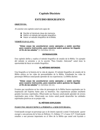 Capítulo Diecisiete

                          ESTUDIO BIOGRÁFICO
OBJETIVOS:

Al concluir este capítulo usted será capaz de:

          Escribir el Versículo Llave de memoria.
          Definir el método del estudio biográfico.
          Hacer un estudio biográfico de la Biblia.

VERSÍCULO LLAVE:

      “Estas cosas les acontecieron como ejemplos y están escritas
      para nuestra instrucción, para nosotros sobre quienes ha llegado
      el fin de las edades” (1 Corintios 10:11).

                                   INTRODUCCIÓN

Este capítulo define y explica el método biográfico de estudio de la Biblia. Un ejemplo
del método se presenta y en la sección "Para Estudio Adicional" usted tiene la
oportunidad de hacer un estudio biográfico.

                                EL MÉTODO DEFINIDO

Una biografía es la historia de la vida de alguien. El método biográfico de estudio de la
Biblia enfoca en las vidas de personalidades de la Biblia. Estudiando las vidas de
personajes Bíblicas usted puede aprender de sus experiencias. La Biblia declara:

      “Estas cosas les acontecieron como ejemplos y están escritas
      para nuestra instrucción, para nosotros sobre quienes ha llegado
      el fin de las edades” (1 Corintios 10:11).

Eventos que sucedieron en las vidas de personajes de la Biblia fueron registrados por la
inspiración del Espíritu Santo para su beneficio. Sus experiencias pueden enseñarle
grandes lecciones espirituales. Observando sus fracasos usted puede aprender de errores
espirituales para evitar. Observando sus éxitos usted puede desarrollar las calidades
espirituales positivas en su propia vida.

                               EL MÉTODO EXPLICADO

PASO UNO: SELECCIONE LA PERSONA A SER ESTUDIADA:

Usted puede escoger un personaje que es de interés especial a usted. Usted puede querer
escoger a una persona de la lista en Hebreos 11, Gálatas 3:7 o Lucas 4:27. Usted puede
estudiar a una persona importante en el libro de la Biblia que usted está leyendo o
 