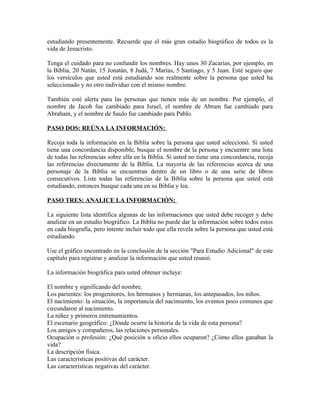 estudiando presentemente. Recuerde que el más gran estudio biográfico de todos es la
vida de Jesucristo.

Tenga el cuidado para no confundir los nombres. Hay unos 30 Zacarías, por ejemplo, en
la Biblia, 20 Natán, 15 Jonatán, 8 Judá, 7 Marías, 5 Santiago, y 5 Juan. Esté seguro que
los versículos que usted está estudiando son realmente sobre la persona que usted ha
seleccionado y no otro individuo con el mismo nombre.

También esté alerta para las personas que tienen más de un nombre. Por ejemplo, el
nombre de Jacob fue cambiado para Israel, el nombre de Abram fue cambiado para
Abraham, y el nombre de Saulo fue cambiado para Pablo.

PASO DOS: REÚNA LA INFORMACIÓN:

Recoja toda la información en la Biblia sobre la persona que usted seleccionó. Si usted
tiene una concordancia disponible, busque el nombre de la persona y encuentre una lista
de todas las referencias sobre ella en la Biblia. Si usted no tiene una concordancia, recoja
las referencias directamente de la Biblia. La mayoría de las referencias acerca de una
personaje de la Biblia se encuentran dentro de un libro o de una serie de libros
consecutivos. Liste todas las referencias de la Biblia sobre la persona que usted está
estudiando, entonces busque cada una en su Biblia y lea.

PASO TRES: ANALICE LA INFORMACIÓN:

La siguiente lista identifica algunas de las informaciones que usted debe recoger y debe
analizar en un estudio biográfico. La Biblia no puede dar la información sobre todos estos
en cada biografía, pero intente incluir todo que ella revela sobre la persona que usted está
estudiando.

Use el gráfico encontrado en la conclusión de la sección "Para Estudio Adicional" de este
capítulo para registrar y analizar la información que usted reunió.

La información biográfica para usted obtener incluye:

El nombre y significando del nombre.
Los parientes: los progenitores, los hermanos y hermanas, los antepasados, los niños.
El nacimiento: la situación, la importancia del nacimiento, los eventos poco comunes que
circundaron al nacimiento.
La niñez y primeros entrenamientos.
El escenario geográfico: ¿Dónde ocurre la historia de la vida de esta persona?
Los amigos y compañeros, las relaciones personales.
Ocupación o profesión: ¿Qué posición u oficio ellos ocuparon? ¿Cómo ellos ganaban la
vida?
La descripción física.
Las características positivas del carácter.
Las características negativas del carácter.
 