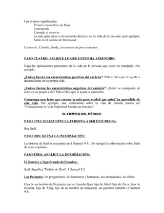 Los eventos significantes:
       Primero encuentro con Dios
       Conversión
       Llamado al servicio
       La más gran crisis o el momento decisivo en la vida de la persona: (por ejemplo,
       Saulo en el camino de Damasco).

La muerte: Cuando, dónde, circunstancias poco comunes.


PASO CUATRO: APLIQUE LO QUE USTED HA APRENDIDO

Haga las aplicaciones personales de la vida de la persona que usted ha estudiado. Por
ejemplo:

¿Cuáles fueron las características positivas del carácter? Pida a Dios que le ayude a
desarrollarlas en su propia vida.

¿Cuáles fueron las características negativas del carácter? ¿Usted ve cualquiera de
éstos en su propia vida? Pida a Dios que le ayude a superarlas.

Componga una frase que resume la más gran verdad que usted ha aprendido de
esta vida. Por ejemplo, una declaración sobre la vida de Sansón podría ser
"Comprometer la Vida Espiritual Resulta en Fracaso."

                             EL EJEMPLO DEL MÉTODO

PASO UNO: SELECCIONE LA PERSONA A SER ESTUDIADA:

Rey Saúl

PASO DOS: REÚNA LA INFORMACIÓN:

La historia de Saúl se encuentra en 1 Samuel 9-31. Se recogió la información sobre Saúl
de estos capítulos.

PASO TRES: ANALICE LA INFORMACIÓN:

El Nombre y Significando del Nombre:

Saúl. Significa "Pedido de Dios". 1 Samuel 9:2.

Los Parientes: los progenitores, los hermanos y hermanas, los antepasados, los niños:

Hijo de un hombre de Benjamín que se llamaba Quis hijo de Abiel, hijo de Zeror, hijo de
Becorat, hijo de Afíaj, hijo de un hombre de Benjamín, un guerrero valiente (1 Samuel
9:1).
 