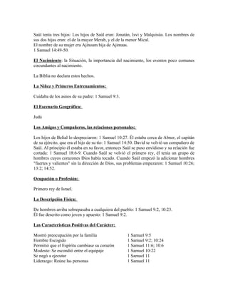 Saúl tenía tres hijos: Los hijos de Saúl eran: Jonatán, Isvi y Malquisúa. Los nombres de
sus dos hijas eran: el de la mayor Merab, y el de la menor Mical.
El nombre de su mujer era Ajinoam hija de Ajimaas.
1 Samuel 14:49-50.

El Nacimiento: la Situación, la importancia del nacimiento, los eventos poco comunes
circundantes al nacimiento.

La Biblia no declara estos hechos.

La Niñez y Primeros Entrenamientos:

Cuidaba de los asnos de su padre: 1 Samuel 9:3.

El Escenario Geográfica:

Judá

Los Amigos y Compañeros, las relaciones personales:

Los hijos de Belial lo despreciaron: 1 Samuel 10:27. Él estaba cerca de Abner, el capitán
de su ejército, que era el hijo de su tío: 1 Samuel 14:50. David se volvió un compañero de
Saúl. Al principio él estaba en su favor, entonces Saúl se puso envidioso y su relación fue
cortada: 1 Samuel 18:6-9. Cuando Saúl se volvió el primero rey, él tenía un grupo de
hombres cuyos corazones Dios había tocado. Cuando Saúl empezó la adicionar hombres
"fuertes y valientes" sin la dirección de Dios, sus problemas empezaron: 1 Samuel 10:26;
13:2; 14:52.

Ocupación o Profesión:

Primero rey de Israel.

La Descripción Física:

De hombros arriba sobrepasaba a cualquiera del pueblo: 1 Samuel 9:2, 10:23.
Él fue descrito como joven y apuesto: 1 Samuel 9:2.

Las Características Positivas del Carácter:

Mostró preocupación por la familia                   1 Samuel 9:5
Hombre Escogido                                      1 Samuel 9:2; 10:24
Permitió que el Espíritu cambiase su corazón         1 Samuel 11:6; 10:6
Modesto: Se escondió entre el equipaje               1 Samuel 10:22
Se negó a ejecutar                                   1 Samuel 11
Liderazgo: Reúne las personas                        1 Samuel 11
 
