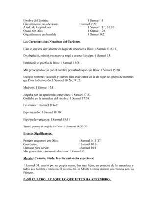 Hombre del Espíritu                               1 Samuel 11
Originalmente era obediente                 1 Samuel 9:27
Aliado de los piadosos                            1 Samuel 11:7; 10:26
Osado por Dios                                    1 Samuel 10:6
Originalmente era humilde                         1 Samuel 9:21

Las Características Negativas del Carácter:

Hizo lo que era conveniente en lugar de obedecer a Dios: 1 Samuel 13:8-13.

Desobedeció, mintió, entonces se negó a aceptar la culpa: 1 Samuel 15.

Entristeció el pueblo de Dios: 1 Samuel 15:35.

Más preocupado con qué el hombre pensaba do que con Dios: 1 Samuel 15:30.

Escogió hombres valientes y fuertes para estar cerca de él en lugar del grupo de hombres
que Dios había tocado: 1 Samuel 10:26; 14:52.

Medroso: 1 Samuel 17:11.

Juzgaba por las apariencias exteriores: 1 Samuel 17:33.
Confiaba en la armadura del hombre: 1 Samuel 17:38

Envidioso: 1 Samuel 18:6-9.

Espíritu malo: 1 Samuel 18:10.

Espíritu de venganza: 1 Samuel 18:11

Tramó contra el ungido de Dios: 1 Samuel 18:20-30.

Eventos Significantes:

Primero encuentro con Dios:               1 Samuel 9:15-27
Conversión:                               1 Samuel 10:9
Llamado para servir:                      1 Samuel 10:1
Más gran crisis o momento decisivo: 1 Samuel 13

Muerte: Cuando, dónde, las circunstancias especiales:

1 Samuel 31: murió por su propia mano. Sus tres hijos, su portador de la armadura, y
todos sus hombres murieron el mismo día en Monte Gilboa durante una batalla con los
Filisteos.

PASO CUATRO: APLIQUE LO QUE USTED HA APRENDIDO:
 