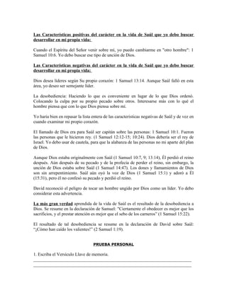 Las Características positivas del carácter en la vida de Saúl que yo debo buscar
desarrollar en mi propia vida:

Cuando el Espíritu del Señor venir sobre mí, yo puedo cambiarme en "otro hombre": 1
Samuel 10:6. Yo debo buscar ese tipo de unción de Dios.

Las Características negativas del carácter en la vida de Saúl que yo debo buscar
desarrollar en mi propia vida:

Dios desea líderes según Su propio corazón: 1 Samuel 13:14. Aunque Saúl falló en esta
área, yo deseo ser semejante líder.

La desobediencia: Haciendo lo que es conveniente en lugar de lo que Dios ordenó.
Colocando la culpa por su propio pecado sobre otros. Interesarse más con lo qué el
hombre piensa que con lo que Dios piensa sobre mí.

Yo haría bien en repasar la lista entera de las características negativas de Saúl y de vez en
cuando examinar mi propio corazón.

El llamado de Dios era para Saúl ser capitán sobre las personas: 1 Samuel 10:1. Fueron
las personas que le hicieron rey. (1 Samuel 12:12-15; 10:24). Dios debería ser el rey de
Israel. Yo debo usar de cautela, para que la alabanza de las personas no mi aparte del plan
de Dios.

Aunque Dios estaba originalmente con Saúl (1 Samuel 10:7, 9; 13:14), Él perdió el reino
después. Aún después de su pecado y de la profecía de perder el reino, sin embargo, la
unción de Dios estaba sobre Saúl (1 Samuel 14:47). Los dones y llamamientos de Dios
son sin arrepentimiento. Saúl aún oyó la voz de Dios (1 Samuel 15:1) y adoró a Él
(15:31), pero él no confesó su pecado y perdió el reino.

David reconoció el peligro de tocar un hombre ungido por Dios como un líder. Yo debo
considerar esta advertencia.

La más gran verdad aprendida de la vida de Saúl es el resultado de la desobediencia a
Dios. Se resume en la declaración de Samuel: "Ciertamente el obedecer es mejor que los
sacrificios, y el prestar atención es mejor que el sebo de los carneros” (1 Samuel 15:22).

El resultado de tal desobediencia se resume en la declaración de David sobre Saúl:
“¡Cómo han caído los valientes!” (2 Samuel 1:19).


                                  PRUEBA PERSONAL

1. Escriba el Versículo Llave de memoria.
_______________________________________________________________________
_______________________________________________________________________
 