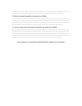 _______________________________________________________________________
_______________________________________________________________

2. Defina el método biográfico de estudio de la Biblia.
_______________________________________________________________________
_______________________________________________________________________
_______________________________________________________________________
_______________________________________________________________

3. Liste los cuatro pasos del método biográfico de estudio de la Biblia.
_______________________________________________________________________
_______________________________________________________________________
_______________________________________________________________________
_______________________________________________________________________
_____________________________________________________________


      (Las respuestas se encuentran al final del último capítulo de este manual.)
 