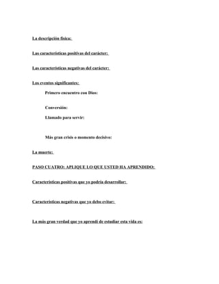 La descripción física:


Las características positivas del carácter:


Las características negativas del carácter:


Los eventos significantes:

       Primero encuentro con Dios:


       Conversión:

       Llamado para servir:



       Más gran crisis o momento decisivo:


La muerte:


PASO CUATRO: APLIQUE LO QUE USTED HA APRENDIDO:


Características positivas que yo podría desarrollar:



Características negativas que yo debo evitar:



La más gran verdad que yo aprendí de estudiar esta vida es:
 
