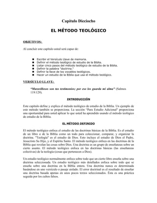 Capítulo Dieciocho

                       EL MÉTODO TEOLÓGICO

OBJETIVOS:

Al concluir este capítulo usted será capaz de:


          Escribir el Versículo Llave de memoria.
          Definir el método teológico de estudio de la Biblia.
          Listar cinco pasos del método teológico de estudio de la Biblia.
          Definir la palabra "doctrina."
          Definir la llave de los vocablos teológicos.
          Hacer un estudio de la Biblia que usa el método teológico.

VERSÍCULO LLAVE:

      “Maravillosos son tus testimonios; por eso los guarda mi alma” (Salmos
      119:129).

                                    INTRODUCCIÓN

Este capítulo define y explica el método teológico de estudio de la Biblia. Un ejemplo de
este método también se proporciona. La sección “Para Estudio Adicional" proporciona
una oportunidad para usted aplicar lo que usted ha aprendido usando el método teológico
de estudio de la Biblia.

                                EL MÉTODO DEFINIDO

El método teológico enfoca el estudio de las doctrinas básicas de la Biblia. Es el estudio
de un libro o de la Biblia como un todo para coleccionar, comparar, y organizar la
doctrina. "Teología" es el estudio de Dios. Esto incluye el estudio de Dios el Padre,
Jesucristo Su Hijo, y el Espíritu Santo. El método teológico enfoca en las doctrinas de la
Biblia que revelan las cosas sobre Dios. Una doctrina es un grupo de enseñanzas sobre un
cierto asunto. El método teológico enfoca en las doctrinas básicas (las enseñanzas
colectivas) de la teología (cosas que pertenecen a Dios).

Un estudio teológico normalmente enfoca sobre todo que un cierto libro enseña sobre una
doctrina seleccionada. Un estudio teológico más detallados enfoca sobre todo que se
enseña sobre una doctrina en la Biblia entera. Una doctrina nunca es determinada
basándose en uno versículo o pasaje aislado. El error doctrinal es el resultado de enseñar
una doctrina basada apenas en unos pocos textos seleccionados. Ésta es una práctica
seguida por los cultos falsos.
 