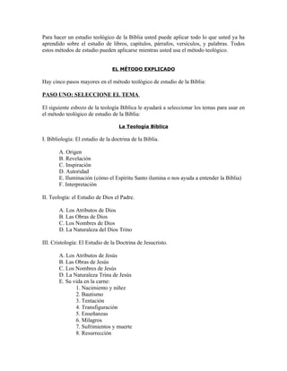 Para hacer un estudio teológico de la Biblia usted puede aplicar todo lo que usted ya ha
aprendido sobre el estudio de libros, capítulos, párrafos, versículos, y palabras. Todos
estos métodos de estudio pueden aplicarse mientras usted usa el método teológico.


                                 EL MÉTODO EXPLICADO

Hay cinco pasos mayores en el método teológico de estudio de la Biblia:

PASO UNO: SELECCIONE EL TEMA

El siguiente esbozo de la teología Bíblica le ayudará a seleccionar los temas para usar en
el método teológico de estudio de la Biblia:

                                    La Teología Bíblica

I. Bibliología: El estudio de la doctrina de la Biblia.

       A. Origen
       B. Revelación
       C. Inspiración
       D. Autoridad
       E. Iluminación (cómo el Espíritu Santo ilumina o nos ayuda a entender la Biblia)
       F. Interpretación

II. Teología: el Estudio de Dios el Padre.

       A. Los Atributos de Dios
       B. Las Obras de Dios
       C. Los Nombres de Dios
       D. La Naturaleza del Dios Trino

III. Cristología: El Estudio de la Doctrina de Jesucristo.

       A. Los Atributos de Jesús
       B. Las Obras de Jesús
       C. Los Nombres de Jesús
       D. La Naturaleza Trina de Jesús
       E. Su vida en la carne:
              1. Nacimiento y niñez
              2. Bautismo
              3. Tentación
              4. Transfiguración
              5. Enseñanzas
              6. Milagros
              7. Sufrimientos y muerte
              8. Resurrección
 