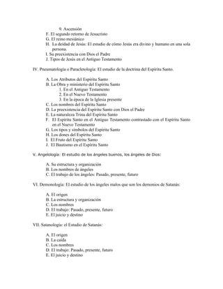 9. Ascensión
       F. El segundo retorno de Jesucristo
       G. El reino mesiánico
       H. La deidad de Jesús: El estudio de cómo Jesús era divino y humano en una sola
           persona.
       I. Su preexistencia con Dios el Padre
       J. Tipos de Jesús en el Antiguo Testamento

IV. Pneumatología o Paracletología: El estudio de la doctrina del Espíritu Santo.

       A. Los Atributos del Espíritu Santo
       B. La Obra y ministerio del Espíritu Santo
               1. En el Antiguo Testamento
               2. En el Nuevo Testamento
               3. En la época de la Iglesia presente
       C. Los nombres del Espíritu Santo
       D. La preexistencia del Espíritu Santo con Dios el Padre
       E. La naturaleza Trina del Espíritu Santo
       F. El Espíritu Santo en el Antiguo Testamento contrastado con el Espíritu Santo
           en el Nuevo Testamento
       G. Los tipos y símbolos del Espíritu Santo
       H. Los dones del Espíritu Santo
       I. El Fruto del Espíritu Santo
       J. El Bautismo en el Espíritu Santo

V. Angelología: El estudio de los ángeles buenos, los ángeles de Dios:

       A. Su estructura y organización
       B. Los nombres de ángeles
       C. El trabajo de los ángeles: Pasado, presente, futuro

VI. Demonología: El estudio de los ángeles malos que son los demonios de Satanás:

       A. El origen
       B. La estructura y organización
       C. Los nombres
       D. El trabajo: Pasado, presente, futuro
       E. El juicio y destino

VII. Satanología: el Estudio de Satanás:

       A. El origen
       B. La caída
       C. Los nombres
       D. El trabajo: Pasado, presente, futuro
       E. El juicio y destino
 