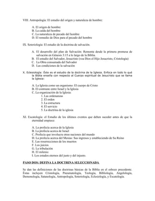 VIII. Antropología: El estudio del origen y naturaleza de hombre:

       A. El origen de hombre
       B. La caída del hombre
       C. La naturaleza de pecado del hombre
       D. El remedio de Dios para el pecado del hombre

IX. Soteriología: El estudio de la doctrina de salvación.

       A. El desarrollo del plan de Salvación: Remonta desde la primera promesa de
          salvación en Génesis 3:15 a lo largo de la Biblia.
       B. El estudio del Salvador, Jesucristo (vea Dios el Hijo Jesucristo, Cristología)
       C. La Obra consumada del Salvador
       D. Las condiciones de la salvación

X. Eclesiología: Éste es el estudio de la doctrina de la Iglesia. Enfoca en todo lo qué
       la Biblia enseña con respecto al Cuerpo espiritual de Jesucristo que se llama
       la Iglesia:

       A. La Iglesia como un organismo: El cuerpo de Cristo
       B. El contraste entre Israel y la Iglesia
       C. La organización de la Iglesia:
               1. Las ordenanzas
               2. El orden
               3. La estructura
               4. El servicio
               5. La doctrina de la iglesia

XI. Escatología: el Estudio de los últimos eventos que deben suceder antes de que la
       eternidad empiece:

       A. La profecía acerca de la Iglesia
       B. La profecía acerca de Israel
       C. Profecía que involucra otras naciones del mundo
       D. La profecía acerca del Mesías: Sus ingresos y estableciendo de Su Reino
       E. Las resurrecciones de los muertos
       F. Los juicios
       G. La tribulación
       H. El milenio
       I. Los estados eternos del justo y del injusto.

PASO DOS: DEFINA LA DOCTRINA SELECCIONADA

Se dan las definiciones de las doctrinas básicas de la Biblia en el esbozo precedente.
Éstas incluyen Cristología, Pneumatología, Teología, Bibliología, Angelología,
Demonología, Satanología, Antropología, Soteriología, Eclesiología, y Escatología.
 