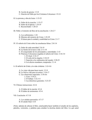 B. Acción de gracias: 1:3-8
       C. Oración de Pablo por los Cristianos Colosenses 1:9-14

II. La persona y obra de Jesús: 1:15-23

       A. Señor de la creación: 1:15-17
       B. Señor de la Iglesia: 1:18-19
       C. Reconciliador: 1:20-23

III. Pablo: el ministro de Dios de la conciliación: 1:24-2:7

       A. Los sufrimientos: 1:24
       B. Ministro del misterio de Cristo: 1:25-29
       C. El deseo para la unidad y estabilidad en Cristo: 2:1-7

IV. El señorío de Cristo sobre las enseñanzas falsas: 2:8-3:4

       A. Señor de cada autoridad: 2:8-10
       B. La fuente de la nueva vida: 2:11-14
       C. El conquistador de los principados y autoridades: 2:15
       D. Prácticas Colossenses negaban el señorío de Cristo: 2:16-3:4
               1. El ritual: 2:16-17
               2. El culto de los ángeles: 2:18-19
               3. Sujeción a los rudimentos del mundo: 2:20-23
               4. Los afectos mundanos, temporales: 3:1-4

V. El señorío de Cristo y la vida cristiana: 3:5-4:6

       A. La vieja vida para hacer morir: 3:5-9
       B. La Nueva vida para revestirse: 3:10-17
       C. Las situaciones especiales: 3:18-4:6
              1. Casa: 3:18-21
              2. El trabajo: 3:22; 4:1
              3. Las directrices generales: 3:23-25

VI. Últimas instrucciones: 4:2-6

       A. El deber de la oración: 4:2-4
       B. El deber de testimoniar: 4:5-6

VII. Conclusión: 4:7-18

       A. Los saludos personales: 4:7-17
       B. El saludo final: 4:18

(Nota: además de esbozar el libro, usted podría hacer también el estudio de los capítulos,
párrafos, versículos, y palabras para estudiar la doctrina dentro del libro. Lo qué usted
 