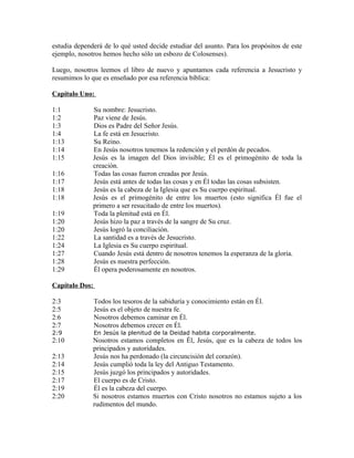 estudia dependerá de lo qué usted decide estudiar del asunto. Para los propósitos de este
ejemplo, nosotros hemos hecho sólo un esbozo de Colosenses).

Luego, nosotros leemos el libro de nuevo y apuntamos cada referencia a Jesucristo y
resumimos lo que es enseñado por esa referencia bíblica:

Capítulo Uno:

1:1           Su nombre: Jesucristo.
1:2           Paz viene de Jesús.
1:3           Dios es Padre del Señor Jesús.
1:4           La fe está en Jesucristo.
1:13          Su Reino.
1:14          En Jesús nosotros tenemos la redención y el perdón de pecados.
1:15          Jesús es la imagen del Dios invisible; Él es el primogénito de toda la
              creación.
1:16          Todas las cosas fueron creadas por Jesús.
1:17          Jesús está antes de todas las cosas y en Él todas las cosas subsisten.
1:18          Jesús es la cabeza de la Iglesia que es Su cuerpo espiritual.
1:18          Jesús es el primogénito de entre los muertos (esto significa Él fue el
              primero a ser resucitado de entre los muertos).
1:19          Toda la plenitud está en Él.
1:20          Jesús hizo la paz a través de la sangre de Su cruz.
1:20          Jesús logró la conciliación.
1:22          La santidad es a través de Jesucristo.
1:24          La Iglesia es Su cuerpo espiritual.
1:27          Cuando Jesús está dentro de nosotros tenemos la esperanza de la gloria.
1:28          Jesús es nuestra perfección.
1:29          Él opera poderosamente en nosotros.

Capítulo Dos:

2:3             Todos los tesoros de la sabiduría y conocimiento están en Él.
2:5             Jesús es el objeto de nuestra fe.
2:6             Nosotros debemos caminar en Él.
2:7             Nosotros debemos crecer en Él.
2:9             En Jesús la plenitud de la Deidad habita corporalmente.
2:10          Nosotros estamos completos en Él, Jesús, que es la cabeza de todos los
              principados y autoridades.
2:13          Jesús nos ha perdonado (la circuncisión del corazón).
2:14          Jesús cumplió toda la ley del Antiguo Testamento.
2:15          Jesús juzgó los principados y autoridades.
2:17          El cuerpo es de Cristo.
2:19          Él es la cabeza del cuerpo.
2:20          Si nosotros estamos muertos con Cristo nosotros no estamos sujeto a los
              rudimentos del mundo.
 