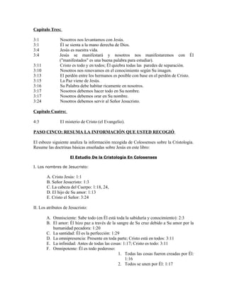 Capítulo Tres:

3:1            Nosotros nos levantamos con Jesús.
3:1            Él se sienta a la mano derecha de Dios.
3:4            Jesús es nuestra vida.
3:4            Jesús se manifestará y nosotros nos manifestaremos con Él
               ("manifestados" es una buena palabra para estudiar).
3:11           Cristo es todo y en todos; Él quiebra todas las paredes de separación.
3:10           Nosotros nos renovamos en el conocimiento según Su imagen.
3:13           El perdón entre los hermanos es posible con base en el perdón de Cristo.
3:15           La Paz viene de Jesús.
3:16           Su Palabra debe habitar ricamente en nosotros.
3:17           Nosotros debemos hacer todo en Su nombre.
3:17           Nosotros debemos orar en Su nombre.
3:24           Nosotros debemos servir al Señor Jesucristo.

Capítulo Cuatro:

4:3            El misterio de Cristo (el Evangelio).

PASO CINCO: RESUMA LA INFORMACIÓN QUE USTED RECOGIÓ

El esbozo siguiente analiza la información recogida de Colossenses sobre la Cristología.
Resume las doctrinas básicas enseñadas sobre Jesús en este libro:

                     El Estudio De la Cristología En Colosenses

I. Los nombres de Jesucristo:

       A. Cristo Jesús: 1:1
       B. Señor Jesucristo: 1:3
       C. La cabeza del Cuerpo: 1:18, 24,
       D. El hijo de Su amor: 1:13
       E. Cristo el Señor: 3:24

II. Los atributos de Jesucristo:

       A. Omnisciente: Sabe todo (en Él está toda la sabiduría y conocimiento): 2:3
       B. El amor: Él hizo paz a través de la sangre de Su cruz debido a Su amor por la
          humanidad pecadora: 1:20
       C. La santidad: Él es la perfección: 1:29
       D. La omnipresencia: Presente en toda parte; Cristo está en todos: 3:11
       E. La infinidad: Antes de todas las cosas: 1:17; Cristo es todo: 3:11
       F. Omnipotente: Él es todo poderoso:
                                               1. Todas las cosas fueron creadas por Él:
                                                   1:16
                                               2. Todos se unen por Él: 1:17
 