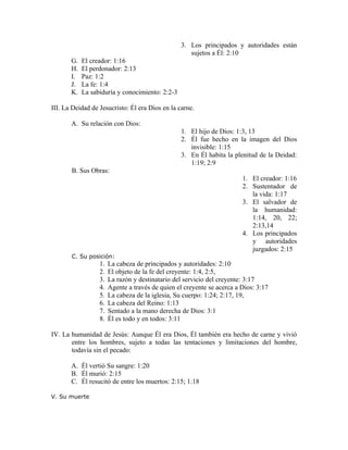 3. Los principados y autoridades están
                                                    sujetos a Él: 2:10
       G.   El creador: 1:16
       H.   El perdonador: 2:13
       I.   Paz: 1:2
       J.   La fe: 1:4
       K.   La sabiduría y conocimiento: 2:2-3

III. La Deidad de Jesucristo: Él era Dios en la carne.

       A. Su relación con Dios:
                                                 1. El hijo de Dios: 1:3, 13
                                                 2. Él fue hecho en la imagen del Dios
                                                    invisible: 1:15
                                                 3. En Él habita la plenitud de la Deidad:
                                                    1:19; 2:9
       B. Sus Obras:
                                                                        1. El creador: 1:16
                                                                        2. Sustentador de
                                                                           la vida: 1:17
                                                                        3. El salvador de
                                                                           la humanidad:
                                                                           1:14, 20, 22;
                                                                           2:13,14
                                                                        4. Los principados
                                                                           y autoridades
                                                                           juzgados: 2:15
       C. Su posición:
                  1.   La cabeza de principados y autoridades: 2:10
                  2.   El objeto de la fe del creyente: 1:4, 2:5,
                  3.   La razón y destinatario del servicio del creyente: 3:17
                  4.   Agente a través de quien el creyente se acerca a Dios: 3:17
                  5.   La cabeza de la iglesia, Su cuerpo: 1:24; 2:17, 19,
                  6.   La cabeza del Reino: 1:13
                  7.   Sentado a la mano derecha de Dios: 3:1
                  8.   Él es todo y en todos: 3:11

IV. La humanidad de Jesús: Aunque Él era Dios, Él también era hecho de carne y vivió
       entre los hombres, sujeto a todas las tentaciones y limitaciones del hombre,
       todavía sin el pecado:

       A. Él vertió Su sangre: 1:20
       B. Él murió: 2:15
       C. Él resucitó de entre los muertos: 2:15; 1:18

V. Su muerte
 