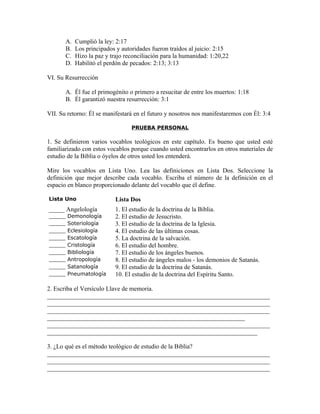 A.   Cumplió la ley: 2:17
        B.   Los principados y autoridades fueron traídos al juicio: 2:15
        C.   Hizo la paz y trajo reconciliación para la humanidad: 1:20,22
        D.   Habilitó el perdón de pecados: 2:13; 3:13

VI. Su Resurrección

        A. Él fue el primogénito o primero a resucitar de entre los muertos: 1:18
        B. Él garantizó nuestra resurrección: 3:1

VII. Su retorno: Él se manifestará en el futuro y nosotros nos manifestaremos con Él: 3:4

                                   PRUEBA PERSONAL

1. Se definieron varios vocablos teológicos en este capítulo. Es bueno que usted esté
familiarizado con estos vocablos porque cuando usted encontrarlos en otros materiales de
estudio de la Biblia o óyelos de otros usted los entenderá.

Mire los vocablos en Lista Uno. Lea las definiciones en Lista Dos. Seleccione la
definición que mejor describe cada vocablo. Escriba el número de la definición en el
espacio en blanco proporcionado delante del vocablo que él define.

Lista Uno                    Lista Dos
_____ Angelología            1. El estudio de la doctrina de la Biblia.
_____   Demonología          2. El estudio de Jesucristo.
_____   Soteriología         3. El estudio de la doctrina de la Iglesia.
_____   Eclesiología         4. El estudio de las últimas cosas.
_____   Escatología          5. La doctrina de la salvación.
_____   Cristología          6. El estudio del hombre.
_____   Bibliología          7. El estudio de los ángeles buenos.
_____   Antropología         8. El estudio de ángeles malos - los demonios de Satanás.
_____   Satanología          9. El estudio de la doctrina de Satanás.
_____   Pneumatología        10. El estudio de la doctrina del Espíritu Santo.

2. Escriba el Versículo Llave de memoria.
_______________________________________________________________________
_______________________________________________________________________
_______________________________________________________________________
_______________________________________________________________
_______________________________________________________________________
___________________________________________________________________

3. ¿Lo qué es el método teológico de estudio de la Biblia?
_______________________________________________________________________
_______________________________________________________________________
_______________________________________________________________________
 