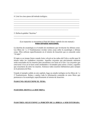 _______________________________________________________________

4. Liste los cinco pasos del método teológico.
_______________________________________________________________________
_______________________________________________________________________
_______________________________________________________________________
_______________________________________________________________________
_______________________________________________________________________
___________________________________________________________

5. Defina la palabra "doctrina."
_______________________________________________________________________
___________________________________________________________________

        (Las respuestas se encuentran al final del último capítulo de este manual.)
                             PARA ESTUDIO ADICIONAL

La doctrina de escatología es el estudio de enseñanzas que involucran las últimas cosas.
Los libros de 1 e 2 Tesalonicenses revelan varias cosas sobre la escatología o últimas
cosas. Ellos enfocan específicamente en el retorno de Jesucristo que es conocido como
“el rapto”.

El rapto es un tiempo futuro cuando Jesús volverá en las nubes del Cielo a recibir para Sí
mismo todos los verdaderos creyentes. Aquellos creyentes que previamente murieron
serán resucitados de los muertos para encontrarse con Jesús en el aire. Los creyentes que
estuvieren vivos en la tierra serán arrebatados o levantados para unirse a Jesús y aquellos
que resucitaron de entre los muertos. Entonces todos nosotros habitaremos para siempre
en la presencia de Dios.

Usando el ejemplo cedido en este capítulo, haga un estudio teológico en los libros de 1 y
2 Tesalonicenses. Reúna y analice toda la información contenida en estos libros que
pertenecen a la escatología, específicamente al retorno de Jesucristo.

PASO UNO: SELECCIONE EL TEMA



PASO DOS: DEFINA LA DOCTRINA




PASO TRES: SELECCIONE LA PORCIÓN DE LA BIBLIA A SER ESTUDIADA
 
