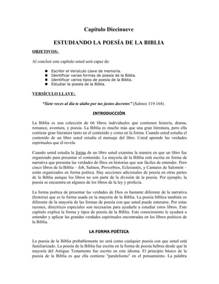 Capítulo Diecinueve

            ESTUDIANDO LA POESÍA DE LA BIBLIA
OBJETIVOS:

Al concluir este capítulo usted será capaz de:

          Escribir el Versículo Llave de memoria.
          Identificar varias formas de poesía de la Biblia.
          Identificar varios tipos de poesía de la Biblia.
          Estudiar la poesía de la Biblia.

VERSÍCULO LLAVE:

      “Siete veces al día te alabo por tus justos decretos” (Salmos 119:164).

                                   INTRODUCCIÓN

La Biblia es una colección de 66 libros individuales que contienen historia, drama,
romance, aventura, y poesía. La Biblia es mucho más que una gran literatura, pero ella
contiene gran literatura tanto en el contenido y como en la forma. Cuando usted estudia el
contenido de un libro usted estudia el mensaje del libro. Usted aprende las verdades
espirituales que él revela.

Cuando usted estudia la forma de un libro usted examina la manera en que un libro fue
organizado para presentar el contenido. La mayoría de la Biblia está escrita en forma de
narrativa que presenta las verdades de Dios en historias que son fáciles de entender. Pero
cinco libros de la Biblia – Job, Salmos, Proverbios, Eclesiastés, y Cantares de Salomón –
están organizados en forma poética. Hay secciones adicionales de poesía en otras partes
de la Biblia aunque los libros no son parte de la división de la poesía. Por ejemplo, la
poesía se encuentra en algunos de los libros de la ley y profecía.

La forma poética de presentar las verdades de Dios es bastante diferente de la narrativa
(historia) que es la forma usada en la mayoría de la Biblia. La poesía bíblica también es
diferente de la mayoría de las formas de poesía con que usted puede enterarse. Por estas
razones, directrices especiales son necesarias para ayudarle a estudiar estos libros. Este
capítulo explica la forma y tipos de poesía de la Biblia. Este conocimiento le ayudará a
entender y aplicar las grandes verdades espirituales encontradas en los libros poéticos de
la Biblia.

                                 LA FORMA POÉTICA

La poesía de la Biblia probablemente no será como cualquier poesía con que usted está
familiarizado. La poesía de la Biblia fue escrita en la forma de poesía hebrea desde que la
mayoría del Antiguo Testamento fue escrito en este idioma. El principio básico de la
poesía de la Biblia es que ella contiene "paralelismo" en el pensamiento. La palabra
 