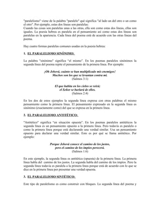 "paralelismo" viene de la palabra "paralelo" qué significa "al lado un del otro o un como
el otro". Por ejemplo, estas dos líneas son paralelas:
Cuando las cosas son paralelas unas a las otras, ella son como estas dos líneas, ellas son
iguales. La poesía hebrea es paralela en el pensamiento así como estas dos líneas son
paralelas en la apariencia. Cada línea del poema está de acuerdo con las otras líneas del
poema.

Hay cuatro formas paralelas comunes usadas en la poesía hebrea:

1. EL PARALELISMO SINÓNIMO:

La palabra "sinónimo" significa “el mismo”. En los poemas paralelos sinónimos la
segunda línea del poema repite el pensamiento de la primera línea. Por ejemplo:

                ¡Oh Jehová, cuánto se han multiplicado mis enemigos!
                     Muchos son los que se levantan contra mí.
                                    (Salmos 3:1)

                        El que habita en los cielos se reirá;
                            el Señor se burlará de ellos.
                                      (Salmos 2:4)

En los dos de estos ejemplos la segunda línea expresa con otras palabras el mismo
pensamiento como la primera línea. El pensamiento expresado en la segunda línea es
sinónimo (exactamente como) del que se expresa en la primera línea.

2. EL PARALELISMO ANTITÉTICO:

"Antitético" significa “en situación opuesta”. En los poemas paralelos antitéticos la
segunda línea es un pensamiento opuesto a la primera línea. Pero todavía es paralelo o
como la primera línea porque está declarando una verdad similar. Usa un pensamiento
opuesto para declarar una verdad similar. Esto es por qué se llama antitético. Por
ejemplo:

                    Porque Jehová conoce el camino de los justos,
                       pero el camino de los impíos perecerá.
                                    (Salmos 1:6)

En este ejemplo, la segunda línea es antitética (opuesta) de la primera línea. La primera
línea habla del camino de los justos. La segunda habla del camino de los impíos. Pero la
segunda línea todavía es paralela a la primera línea porque está de acuerdo con lo que se
dice en la primera línea por presentar una verdad opuesta.

3. EL PARALELISMO SINTÉTICO:

Este tipo de paralelismo es como construir con bloques. La segunda línea del poema y
 