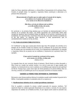 todas las líneas siguientes adicionan a o desarrollan el pensamiento de la primera línea.
Estudie el ejemplo abajo. La segunda y siguientes líneas construyen o adicionan a la
primera línea del poema:

        Bienaventurado el hombre que no anda según el consejo de los impíos,
                    ni se detiene en el camino de los pecadores,
                      ni se sienta en la silla de los burladores.

                     Más bien, en la ley de Jehová está su delicia,
                         y en ella medita de día y de noche.
                                    (Salmos 1:1-2)

En versículo 1, la primera línea declara que un hombre es bienaventurado si él no
camina en el consejo del impío. Las líneas siguientes son construidas sobre esta
verdad por declarar que él tampoco debe se detener en el camino o sentarse con los
burladores. En versículo dos, la primera línea nos dice que este hombre se deleita en
la ley del Señor. La segunda línea adiciona a esto pensamiento que él
constantemente medita en la ley de Dios.

4. EL PARALELISMO EMBLEMÁTICO:

Un "emblema" es algo que se pone para ilustrar algo más. Por ejemplo, las estrellas en la
bandera de los Estados Unidos de América son los emblemas de (se pone para ilustrar)
los 50 estados que son miembros de la Unión. En el paralelismo emblemático, la segunda
y siguientes líneas de un poema son un emblema o ilustración de la primera línea. Por
ejemplo:

                   Como ansía el venado las corrientes de las aguas,
                       así te ansía a ti, oh Dios, el alma mía.
                                    (Salmos 42:1)

La segunda línea de este versículo ilustra el primero. David ilustra su alma deseando a
Dios como un venado (un animal similar a un ciervo) ansía por el agua cuando está
sediento. La ilustración de un ciervo sediento es un emblema que expresa la sed espiritual
de David. Aunque haya varios otros tipos de forma paralela en la poesía hebrea ellos no
son muy comunes en la Biblia por eso no es necesario incluirlos en nuestro estudio.

             USANDO LA FORMA PARA ENTENDER EL CONTENIDO

Reconocer estas formas poéticas básicas lo ayudarán cuando usted estudiar la poesía de la
Biblia. Usted podrá entender el contenido como él se expresa en:

1. Reafirmaciones idénticas de la verdad (paralelismo sinónimo):

Esto le ayudará a entender la misma verdad expresada de maneras similares. Tal
repetición fijará la verdad expresada firmemente en su mente y corazón. Es una manera
importante de meditar en la Palabra de Dios. Si por alguna razón usted no entiende una
 