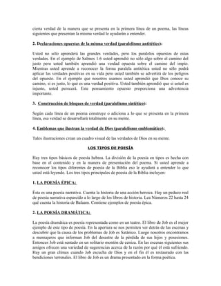 cierta verdad de la manera que se presenta en la primera línea de un poema, las líneas
siguientes que presentan la misma verdad le ayudarán a entender.

2. Declaraciones opuestas de la misma verdad (paralelismo antitético):

Usted no sólo aprenderá las grandes verdades, pero los paralelos opuestos de estas
verdades. En el ejemplo de Salmos 1:6 usted aprendió no sólo algo sobre el camino del
justo pero usted también aprendió una verdad opuesta sobre el camino del impío.
Mientras usted aprende a reconocer la forma paralela antitética usted no sólo podrá
aplicar las verdades positivas en su vida pero usted también se advertirá de los peligros
del opuesto. En el ejemplo que nosotros usamos usted aprendió que Dios conoce su
camino, si es justo, lo qué es una verdad positiva. Usted también aprendió que si usted es
injusto, usted perecerá. Este pensamiento opuesto proporciona una advertencia
importante.

3. Construcción de bloques de verdad (paralelismo sintético):

Según cada línea de un poema construye o adiciona a lo que se presenta en la primera
línea, esa verdad se desarrollará totalmente en su mente.

4. Emblemas que ilustran la verdad de Dios (paralelismo emblemático):

Tales ilustraciones crean un cuadro visual de las verdades de Dios en su mente.

                                LOS TIPOS DE POESÍA

Hay tres tipos básicos de poesía hebrea. La división de la poesía en tipos es hecha con
base en el contenido y en la manera de presentación del poema. Si usted aprende a
reconocer los tipos diferentes de poesía de la Biblia eso le ayudará a entender lo que
usted está leyendo. Los tres tipos principales de poesía de la Biblia incluyen:

1. LA POESÍA ÉPICA:

Ésta es una poesía narrativa. Cuenta la historia de una acción heroica. Hay un pedazo real
de poesía narrativa esparcido a lo largo de los libros de historia. Lea Números 22 hasta 24
qué cuenta la historia de Balaam. Contiene ejemplos de poesía épica.

2. LA POESÍA DRAMÁTICA:

La poesía dramática es poesía representada como en un teatro. El libro de Job es el mejor
ejemplo de este tipo de poesía. En la apertura se nos permiten ver detrás de las escenas y
descubrir que la causa de los problemas de Job es Satánico. Luego nosotros encontramos
a mensajeros que informan Job del desastre de la pérdida de sus hijos y posesiones.
Entonces Job está sentado en un solitario montón de ceniza. En las escenas siguientes sus
amigos ofrecen una variedad de sugerencias acerca de la razón por qué él está sufriendo.
Hay un gran clímax cuando Job escucha de Dios y en el fin él es restaurado con las
bendiciones terrenales. El libro de Job es un drama presentado en la forma poética.
 