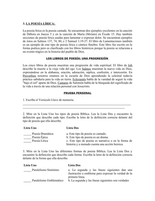 3. LA POESÍA LÍRICA:

La poesía lírica es la poesía cantada. Se encuentran dos ejemplos excelentes en la canción
de Débora en Jueces 5 y en la canción de María (Miriam) en Éxodo 15. Hay también
secciones de poesía lírica usadas para lamentar o expresar dolor. Se encuentran ejemplos
de éstos en Salmos 137, 74, 80, e 2 Samuel 1:19-27. El libro de Lamentaciones también
es un ejemplo de este tipo de poesía lírica o cántico fúnebre. Este libro fue escrito en la
forma poética pero es clasificado con los libros históricos porque la poesía se relaciona a
un evento trágico en la historia del pueblo de Dios.

                   LOS LIBROS DE POESÍA: UNA PROGRESIÓN

Los cinco libros de poesía muestran una progresión de vida espiritual. El libro de Job
describe la muerte a la vieja vida del ego. Los Salmos muestran la nueva vida en Dios,
expresándose en la alabanza, oración, adoración, súplica, confesión, e intercesión. En
Proverbios nosotros estamos en la escuela de Dios aprendiendo la celestial todavía
práctica sabiduría para la vida en tierra. Eclesiastés habla de la vanidad de seguir la vida
"bajo el sol" aparte de Dios. Cantares de Salomón habla de la búsqueda del significado de
la vida a través de una relación personal con Jesucristo.

                                  PRUEBA PERSONAL

1. Escriba el Versículo Llave de memoria.
_______________________________________________________________________
___________________________________________________________________

2. Mire en la Lista Uno los tipos de poesía Bíblica. Lea la Lista Dos y encuentre la
definición que describe cada tipo. Escriba la letra de la definición correcta delante del
tipo de poesía que ella describe.

Lista Uno                           Lista Dos
_____ Poesía Dramática              a. Este tipo de poesía es cantado.
_____ Poesía Épica                  b. Este tipo de poesía es un drama.
_____ Poesía Lírica                 c. Este tipo de poesía es narrativa o en la forma de
                                    historia y a menudo cuenta una acción heroica.

3. Mire en la Lista Uno las diferentes formas de poesía Bíblica. Lea la Lista Dos y
encuentre la definición que describe cada forma. Escriba la letra de la definición correcta
delante de la forma que ella describe.

Lista Uno                             Lista Dos
_____ Paralelismo Sinónimo            a. La segunda y las líneas siguientes dan una
                                      ilustración o emblema para expresar la verdad de la
                                      primera línea.
_____ Paralelismo Emblemático         b. La segunda y las líneas siguientes son verdades
 
