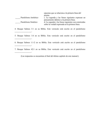 opuestas que se relaciona a la primera línea del
                                     poema.
_____ Paralelismo Antitético         c. La segunda y las líneas siguientes expresan un
                                     pensamiento idéntico a la primera línea.
_____ Paralelismo Sintético          d. La segunda y las líneas siguientes son construidas
                                     sobre la verdad expresada en la primera línea.

4. Busque Salmos 3:1 en su Biblia. Este versículo está escrito en el paralelismo
_________________.

5. Busque Salmos 1:6 en su Biblia. Este versículo está escrito en el paralelismo
_________________.

6. Busque Salmos 1:1-2 en su Biblia. Este versículo está escrito en el paralelismo
_________________.

7. Busque Salmos 42:1 en su Biblia. Este versículo está escrito en el paralelismo
_________________.

       (Las respuestas se encuentran al final del último capítulo de este manual.)
 