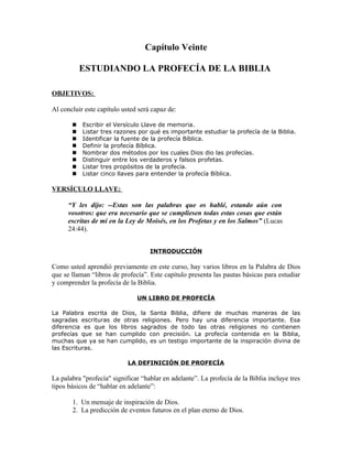 Capítulo Veinte

           ESTUDIANDO LA PROFECÍA DE LA BIBLIA

OBJETIVOS:

Al concluir este capítulo usted será capaz de:

          Escribir el Versículo Llave de memoria.
          Listar tres razones por qué es importante estudiar la profecía de la Biblia.
          Identificar la fuente de la profecía Bíblica.
          Definir la profecía Bíblica.
          Nombrar dos métodos por los cuales Dios dio las profecías.
          Distinguir entre los verdaderos y falsos profetas.
          Listar tres propósitos de la profecía.
          Listar cinco llaves para entender la profecía Bíblica.

VERSÍCULO LLAVE:

      “Y les dijo: --Estas son las palabras que os hablé, estando aún con
      vosotros: que era necesario que se cumpliesen todas estas cosas que están
      escritas de mí en la Ley de Moisés, en los Profetas y en los Salmos” (Lucas
      24:44).


                                    INTRODUCCIÓN

Como usted aprendió previamente en este curso, hay varios libros en la Palabra de Dios
que se llaman “libros de profecía”. Este capítulo presenta las pautas básicas para estudiar
y comprender la profecía de la Biblia.

                               UN LIBRO DE PROFECÍA

La Palabra escrita de Dios, la Santa Biblia, difiere de muchas maneras de las
sagradas escrituras de otras religiones. Pero hay una diferencia importante. Esa
diferencia es que los libros sagrados de todo las otras religiones no contienen
profecías que se han cumplido con precisión. La profecía contenida en la Biblia,
muchas que ya se han cumplido, es un testigo importante de la inspiración divina de
las Escrituras.

                            LA DEFINICIÓN DE PROFECÍA

La palabra "profecía" significar “hablar en adelante”. La profecía de la Biblia incluye tres
tipos básicos de “hablar en adelante”:

       1. Un mensaje de inspiración de Dios.
       2. La predicción de eventos futuros en el plan eterno de Dios.
 
