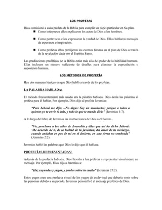LOS PROFETAS

Dios comisionó a cada profeta de la Biblia para cumplir un papel particular en Su plan.
        Como intérpretes ellos explicaron los actos de Dios a los hombres.

        Como portavoces ellos expresaron la verdad de Dios. Ellos hablaron mensajes
         de esperanza e inspiración.

        Como profetas ellos predijeron los eventos futuros en el plan de Dios a través
         de la revelación dada por el Espíritu Santo.

Las predicciones proféticas de la Biblia están más allá del poder de la habilidad humana.
Ellas incluyen un número suficiente de detalles para eliminar la especulación o
suposición humana.

                             LOS MÉTODOS DE PROFECÍA

Hay dos maneras básicas en que Dios habló a través de los profetas.

LA PALABRA HABLADA:

El método frecuentemente más usado era la palabra hablada. Dios decía las palabras al
profeta para él hablar. Por ejemplo, Dios dijo al profeta Jeremías:

      “Pero Jehová me dijo: --No digas: Soy un muchacho; porque a todos a
      quienes yo te envíe tú irás, y todo lo que te mande dirás” (Jeremias 1:7).

A lo largo del libro de Jeremías las instrucciones de Dios a él fueron...

      "Va, proclama a los oídos de Jerusalén y diles que así ha dicho Jehová:
      'Me acuerdo de ti, de la lealtad de tu juventud, del amor de tu noviazgo,
      cuando andabas en pos de mí en el desierto, en una tierra no sembrada”
      (Jeremías 2:2).

Jeremías habló las palabras que Dios le dijo que él hablase.

PROFECÍAS REPRESENTADAS:

Además de la profecía hablada, Dios llevaba a los profetas a representar visualmente un
mensaje. Por ejemplo, Dios dijo a Jeremías a:

      "Haz coyundas y yugos, y ponlos sobre tu cuello” (Jeremías 27:2).

Estos yugos eran una profecía visual de los yugos de esclavitud que debería venir sobre
las personas debido a su pecado. Jeremias personificó el mensaje profético de Dios.
 