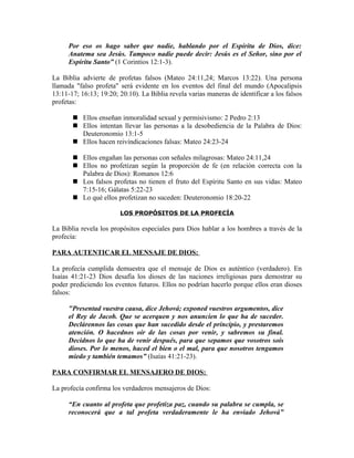 Por eso os hago saber que nadie, hablando por el Espíritu de Dios, dice:
     Anatema sea Jesús. Tampoco nadie puede decir: Jesús es el Señor, sino por el
     Espíritu Santo” (1 Corintios 12:1-3).

La Biblia advierte de profetas falsos (Mateo 24:11,24; Marcos 13:22). Una persona
llamada "falso profeta" será evidente en los eventos del final del mundo (Apocalipsis
13:11-17; 16:13; 19:20; 20:10). La Biblia revela varias maneras de identificar a los falsos
profetas:

        Ellos enseñan inmoralidad sexual y permisivismo: 2 Pedro 2:13
        Ellos intentan llevar las personas a la desobediencia de la Palabra de Dios:
         Deuteronomio 13:1-5
        Ellos hacen reivindicaciones falsas: Mateo 24:23-24

        Ellos engañan las personas con señales milagrosas: Mateo 24:11,24
        Ellos no profetizan según la proporción de fe (en relación correcta con la
         Palabra de Dios): Romanos 12:6
        Los falsos profetas no tienen el fruto del Espíritu Santo en sus vidas: Mateo
         7:15-16; Gálatas 5:22-23
        Lo qué ellos profetizan no suceden: Deuteronomio 18:20-22

                        LOS PROPÓSITOS DE LA PROFECÍA

La Biblia revela los propósitos especiales para Dios hablar a los hombres a través de la
profecía:

PARA AUTENTICAR EL MENSAJE DE DIOS:

La profecía cumplida demuestra que el mensaje de Dios es auténtico (verdadero). En
Isaías 41:21-23 Dios desafía los dioses de las naciones irreligiosas para demostrar su
poder prediciendo los eventos futuros. Ellos no podrían hacerlo porque ellos eran dioses
falsos:

     "Presentad vuestra causa, dice Jehová; exponed vuestros argumentos, dice
     el Rey de Jacob. Que se acerquen y nos anuncien lo que ha de suceder.
     Declárennos las cosas que han sucedido desde el principio, y prestaremos
     atención. O hacednos oír de las cosas por venir, y sabremos su final.
     Decidnos lo que ha de venir después, para que sepamos que vosotros sois
     dioses. Por lo menos, haced el bien o el mal, para que nosotros tengamos
     miedo y también temamos” (Isaías 41:21-23).

PARA CONFIRMAR EL MENSAJERO DE DIOS:

La profecía confirma los verdaderos mensajeros de Dios:

     “En cuanto al profeta que profetiza paz, cuando su palabra se cumpla, se
     reconocerá que a tal profeta verdaderamente le ha enviado Jehová”
 