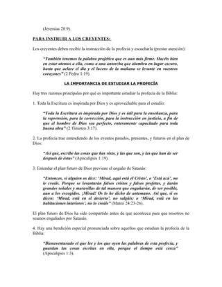 (Jeremias 28:9).

PARA INSTRUIR A LOS CREYENTES:

Los creyentes deben recibir la instrucción de la profecía y escucharla (prestar atención):

      “También tenemos la palabra profética que es aun más firme. Hacéis bien
      en estar atentos a ella, como a una antorcha que alumbra en lugar oscuro,
      hasta que aclare el día y el lucero de la mañana se levante en vuestros
      corazones” (2 Pedro 1:19).

                  LA IMPORTANCIA DE ESTUDIAR LA PROFECÍA

Hay tres razones principales por qué es importante estudiar la profecía de la Biblia:

1. Toda la Escritura es inspirada por Dios y es aprovechable para el estudio:

      “Toda la Escritura es inspirada por Dios y es útil para la enseñanza, para
      la reprensión, para la corrección, para la instrucción en justicia, a fin de
      que el hombre de Dios sea perfecto, enteramente capacitado para toda
      buena obra” (2 Timoteo 3:17).

2. La profecía trae entendiendo de los eventos pasados, presentes, y futuros en el plan de
Dios:

      “Así que, escribe las cosas que has visto, y las que son, y las que han de ser
      después de éstas” (Apocalipsis 1:19).

3. Entender el plan futuro de Dios previene el engaño de Satanás:

      “Entonces, si alguien os dice: ‘Mirad, aquí está el Cristo’, o ‘Está acá’, no
      le creáis. Porque se levantarán falsos cristos y falsos profetas, y darán
      grandes señales y maravillas de tal manera que engañarán, de ser posible,
      aun a los escogidos. ¡Mirad! Os lo he dicho de antemano. Así que, si os
      dicen: ‘Mirad, está en el desierto’, no salgáis; o ‘Mirad, está en las
      habitaciones interiores’, no lo creáis” (Mateo 24:23-26).

El plan futuro de Dios ha sido compartido antes de que acontezca para que nosotros no
seamos engañados por Satanás.

4. Hay una bendición especial pronunciada sobre aquellos que estudian la profecía de la
Biblia:

      “Bienaventurado el que lee y los que oyen las palabras de esta profecía, y
      guardan las cosas escritas en ella, porque el tiempo está cerca”
      (Apocalipsis 1:3).
 