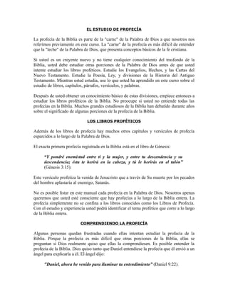EL ESTUDIO DE PROFECÍA

La profecía de la Biblia es parte de la "carne" de la Palabra de Dios a que nosotros nos
referimos previamente en este curso. La "carne" de la profecía es más difícil de entender
que la "leche" de la Palabra de Dios, que presenta conceptos básicos de la fe cristiana.

Si usted es un creyente nuevo y no tiene cualquier conocimiento del trasfondo de la
Biblia, usted debe estudiar otras porciones de la Palabra de Dios antes de que usted
intente estudiar los libros proféticos. Estudie los Evangelios, Hechos, y las Cartas del
Nuevo Testamento. Estudie la Poesía, Ley, y divisiones de la Historia del Antiguo
Testamento. Mientras usted estudia, use lo que usted ha aprendido en este curso sobre el
estudio de libros, capítulos, párrafos, versículos, y palabras.

Después de usted obtener un conocimiento básico de estas divisiones, empiece entonces a
estudiar los libros proféticos de la Biblia. No preocupe si usted no entiende todas las
profecías en la Biblia. Muchos grandes estudiosos de la Biblia han debatido durante años
sobre el significado de algunas porciones de la profecía de la Biblia.

                              LOS LIBROS PROFÉTICOS

Además de los libros de profecía hay muchos otros capítulos y versículos de profecía
esparcidos a lo largo de la Palabra de Dios.

El exacta primera profecía registrada en la Biblia está en el libro de Génesis:

      “Y pondré enemistad entre ti y la mujer, y entre tu descendencia y su
      descendencia; ésta te herirá en la cabeza, y tú le herirás en el talón”
      (Génesis 3:15).

Este versículo profetiza la venida de Jesucristo que a través de Su muerte por los pecados
del hombre aplastaría al enemigo, Satanás.

No es posible listar en este manual cada profecía en la Palabra de Dios. Nosotros apenas
queremos que usted esté consciente que hay profecías a lo largo de la Biblia entera. La
profecía simplemente no se confina a los libros conocidos como los Libros de Profecía.
Con el estudio y experiencia usted podrá identificar el tema profético que corre a lo largo
de la Biblia entera.

                           COMPRENDIENDO LA PROFECÍA

Algunas personas quedan frustradas cuando ellas intentan estudiar la profecía de la
Biblia. Porque la profecía es más difícil que otras porciones de la Biblia, ellas se
preguntan si Dios realmente quiso que ellas la comprendiesen. Es posible entender la
profecía de la Biblia. Dios quiso tanto que Daniel entendiese la profecía que él envió a un
ángel para explicarla a él. El ángel dijo:

      "Daniel, ahora he venido para iluminar tu entendimiento” (Daniel 9:22).
 